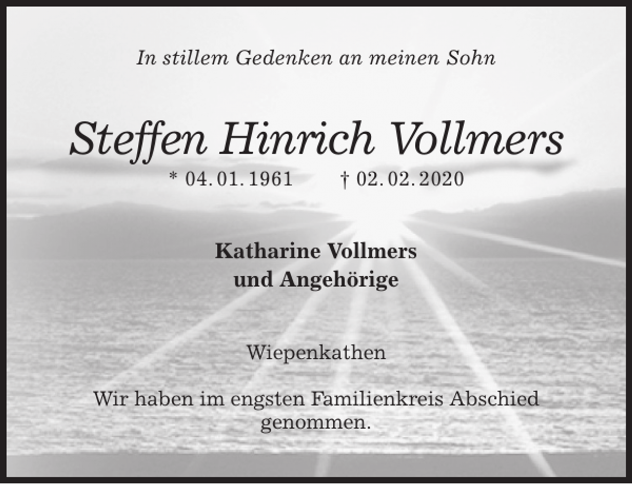 <p>In stillem Gedenken an meinen Sohn<br />Steffen Hinrich Vollmers<br />* 04. 01. 1961 † 02. 02. 2020<br />Katharine Vollmers<br />und Angehörige<br />Wiepenkathen</p>
<p>Wir haben im engsten Familienkreis Abschied<br />genommen.</p>