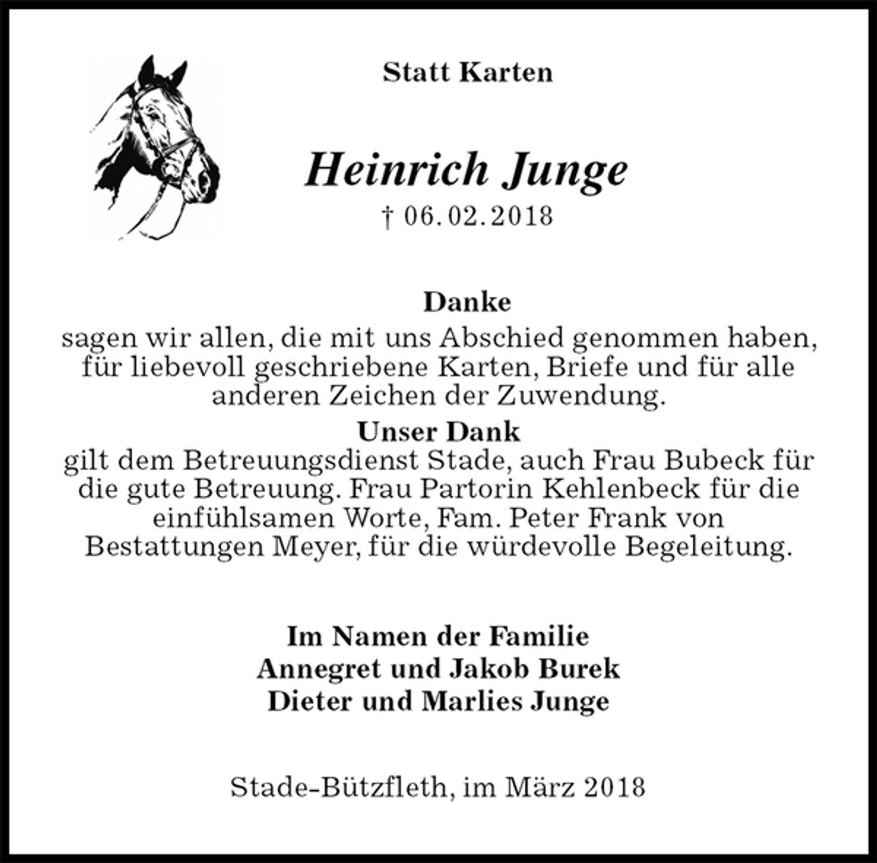 <p>Statt Karten<br />Heinrich Junge<br />† 06. 02. 2018<br />Danke<br />sagen wir allen, die mit uns Abschied genommen haben, für liebevoll geschriebene Karten, Briefe und für alle anderen Zeichen der Zuwendung.<br />Unser Dank<br />gilt dem Betreuungsdienst Stade, auch Frau Bubeck für die gute Betreuung. Frau Partorin Kehlenbeck für die einfühlsamen Worte, Fam. Peter Frank von<br />Bestattungen Meyer, für die würdevolle Begeleitung.<br />Im Namen der Familie<br />Annegret und Jakob Burek<br />Dieter und Marlies Junge<br />Stade-Bützfleth, im März 2018</p>