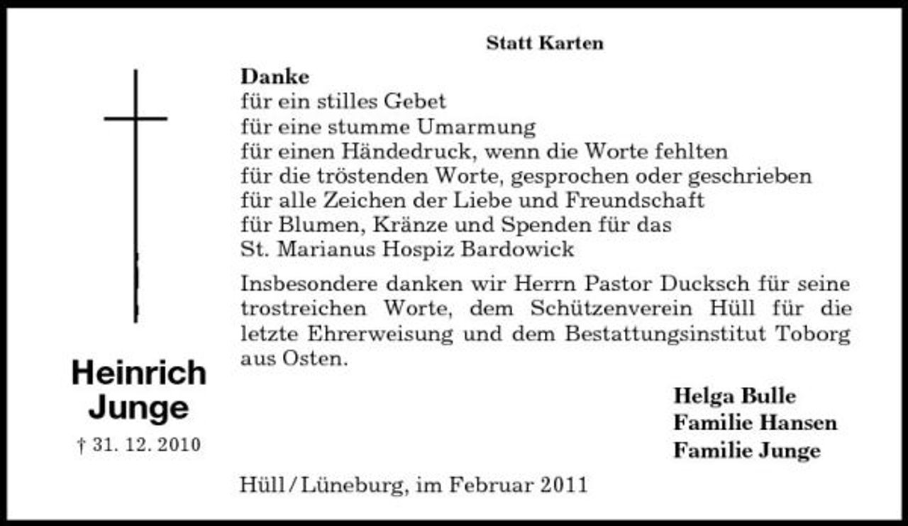 <p>Statt Karten</p><p>Danke für ein stilles Gebet für eine stumme Umarmung für einen Händedruck, wenn die Worte fehlten für die tröstenden Worte, gesprochen oder geschrieben für alle Zeichen der Liebe und Freundschaft für Blumen, Kränze und Spenden für das St. Marianus Hospiz Bardowick Insbesondere danken wir Herrn Pastor Ducksch für seine trostreichen Worte, dem Schützenverein Hüll für die letzte Ehrerweisung und dem Bestattungsinstitut Toborg aus Osten. Helga Bulle Familie Hansen Familie Junge Hüll / Lüneburg, im Februar 2011</p><p>Heinrich Junge<br />† 31. 12. 2010</p>
