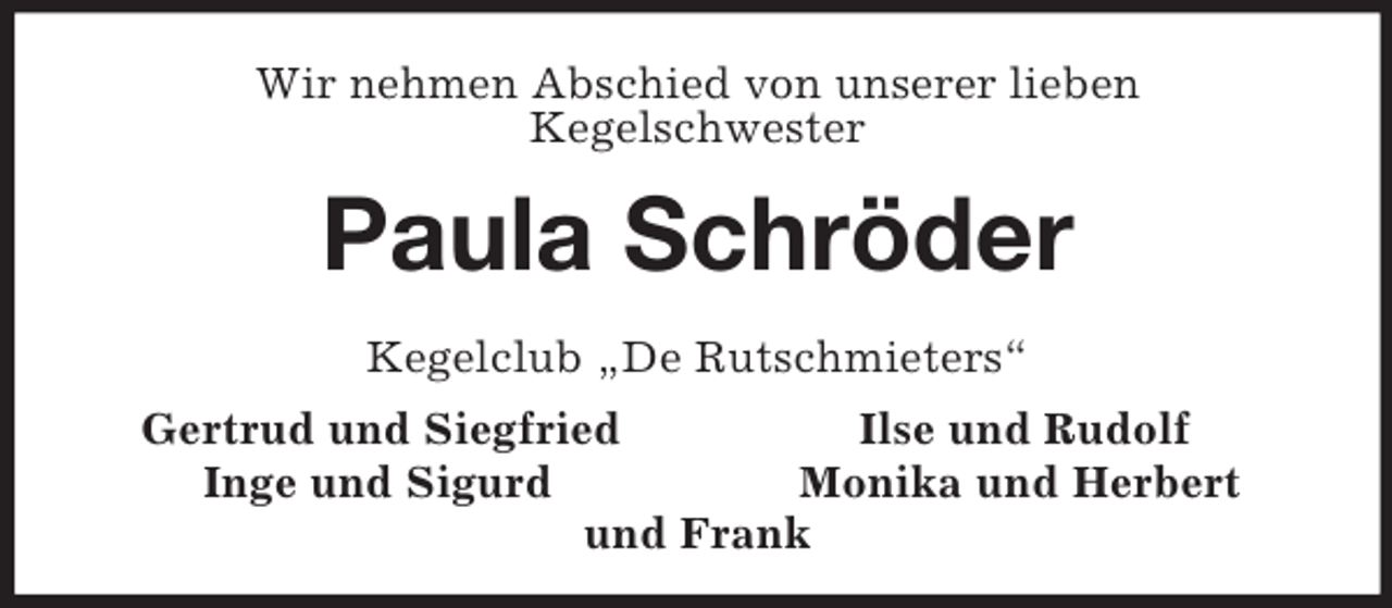 <p>Wir nehmen Abschied von unserer lieben<br />Kegelschwester<br />Paula Schröder<br />Kegelclub „De Rutschmieters“<br />Gertrud und Siegfried Ilse und Rudolf<br />Inge und Sigurd Monika und Herbert<br />und Frank</p>