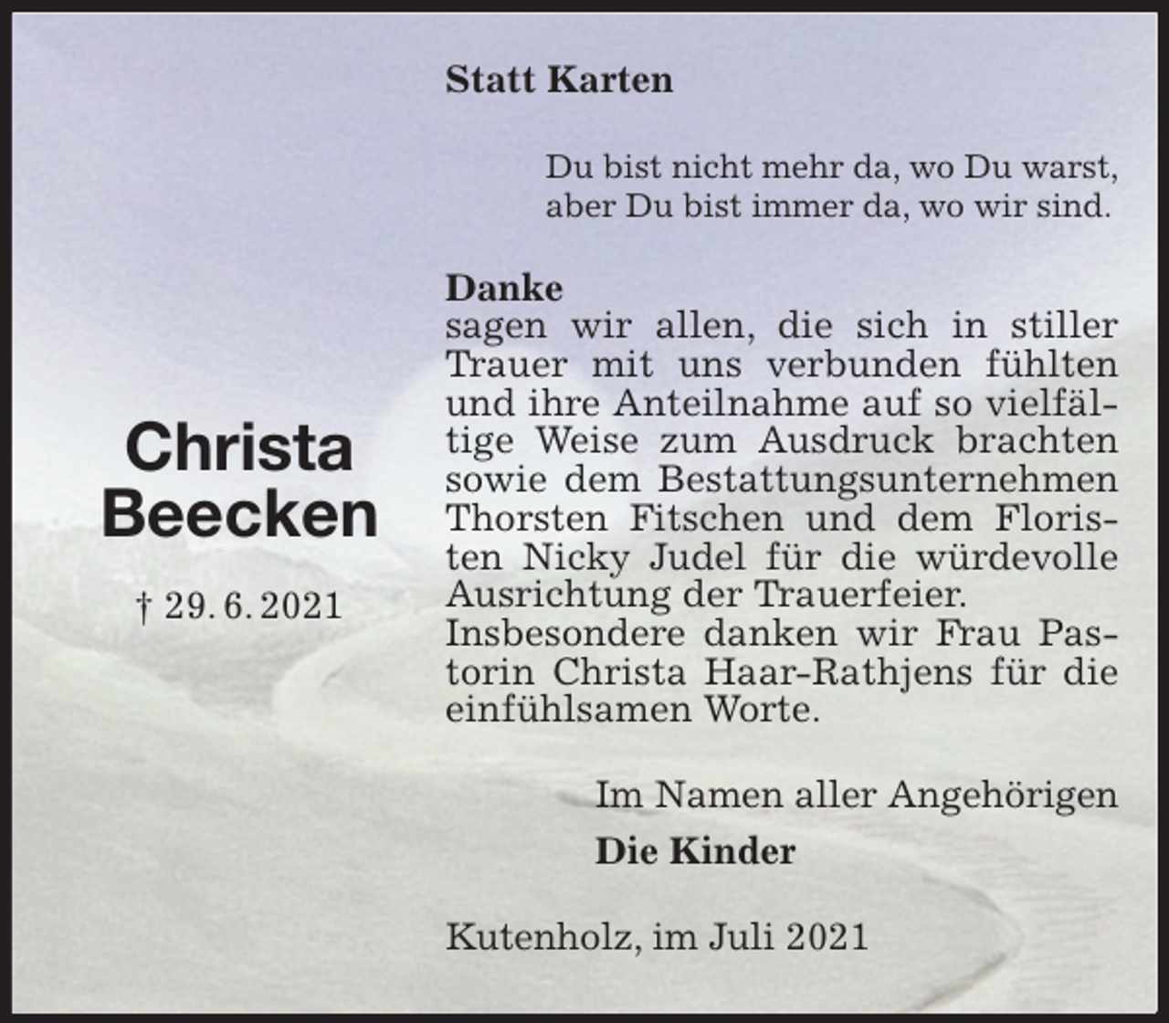 <p>Statt Karten<br />Du bist nicht mehr da, wo Du warst,<br />aber Du bist immer da, wo wir sind.<br />Danke<br />sagen wir allen, die sich in stiller Trauer mit uns verbunden fühlten und ihre Anteilnahme auf so vielfältige Weise zum Ausdruck brachten sowie dem Bestattungsunternehmen Thorsten Fitschen und dem Floristen Nicky Judel für die würdevolle Ausrichtung der Trauerfeier.<br />Insbesondere danken wir Frau Pastorin Christa Haar-Rathjens für die einfühlsamen Worte.<br />Im Namen aller Angehörigen<br />Die Kinder<br />Kutenholz, im Juli 2021<br />Christa<br />Beecken<br />† 29. 6. 2021</p>