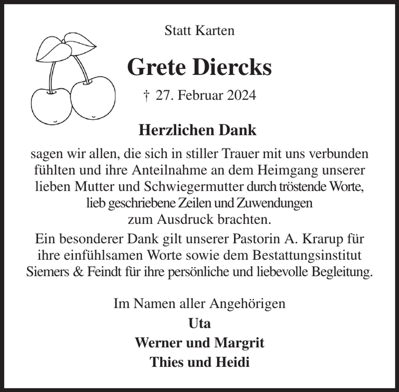 <p>Statt Karten<br />Grete Diercks<br />† 27. Februar 2024<br />Herzlichen Dank<br />sagen wir allen, die sich in stiller Trauer mit uns verbunden fühlten und ihre Anteilnahme an dem Heimgang unserer lieben Mutter und Schwiegermutter durch tröstende Worte, lieb geschriebene Zeilen und Zuwendungen<br />zum Ausdruck brachten.<br />Ein besonderer Dank gilt unserer Pastorin A. Krarup für ihre einfühlsamen Worte sowie dem Bestattungsinstitut Siemers &amp; Feindt für ihre persönliche und liebevolle Begleitung.<br />Im Namen aller Angehörigen<br />Uta<br />Werner und Margrit<br />Thies und Heidi</p>
