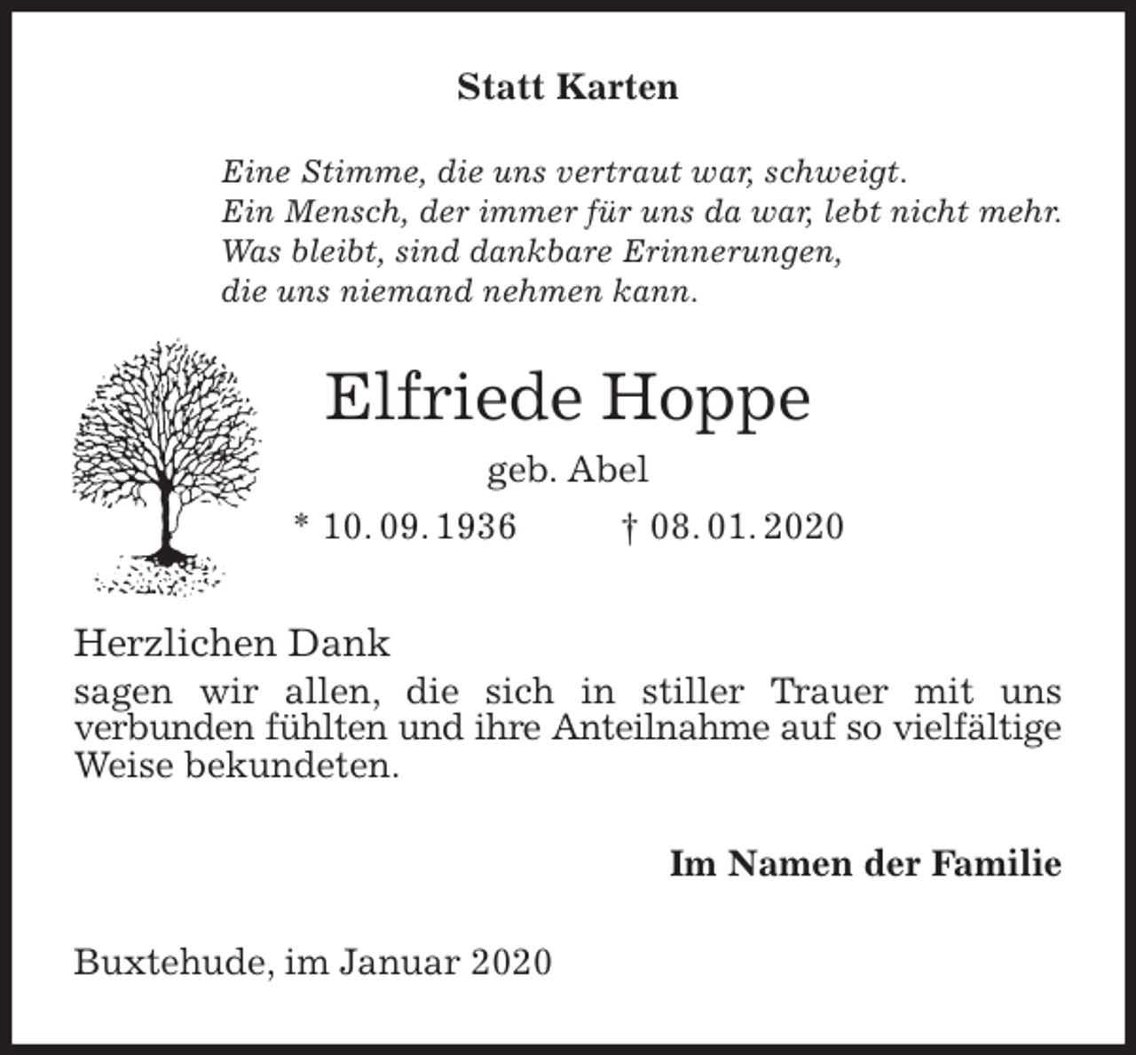 <p>Statt Karten<br />Eine Stimme, die uns vertraut war, schweigt.<br />Ein Mensch, der immer für uns da war, lebt nicht mehr.<br />Was bleibt, sind dankbare Erinnerungen,<br />die uns niemand nehmen kann.<br />Elfriede Hoppe<br />geb. Abel<br />* 10. 09. 1936 † 08. 01. 2020<br />Herzlichen Dank<br />sagen wir allen, die sich in stiller Trauer mit uns<br />verbunden fühlten und ihre Anteilnahme auf so vielfältige<br />Weise bekundeten.<br />Im Namen der Familie<br />Buxtehude, im Januar 2020</p>