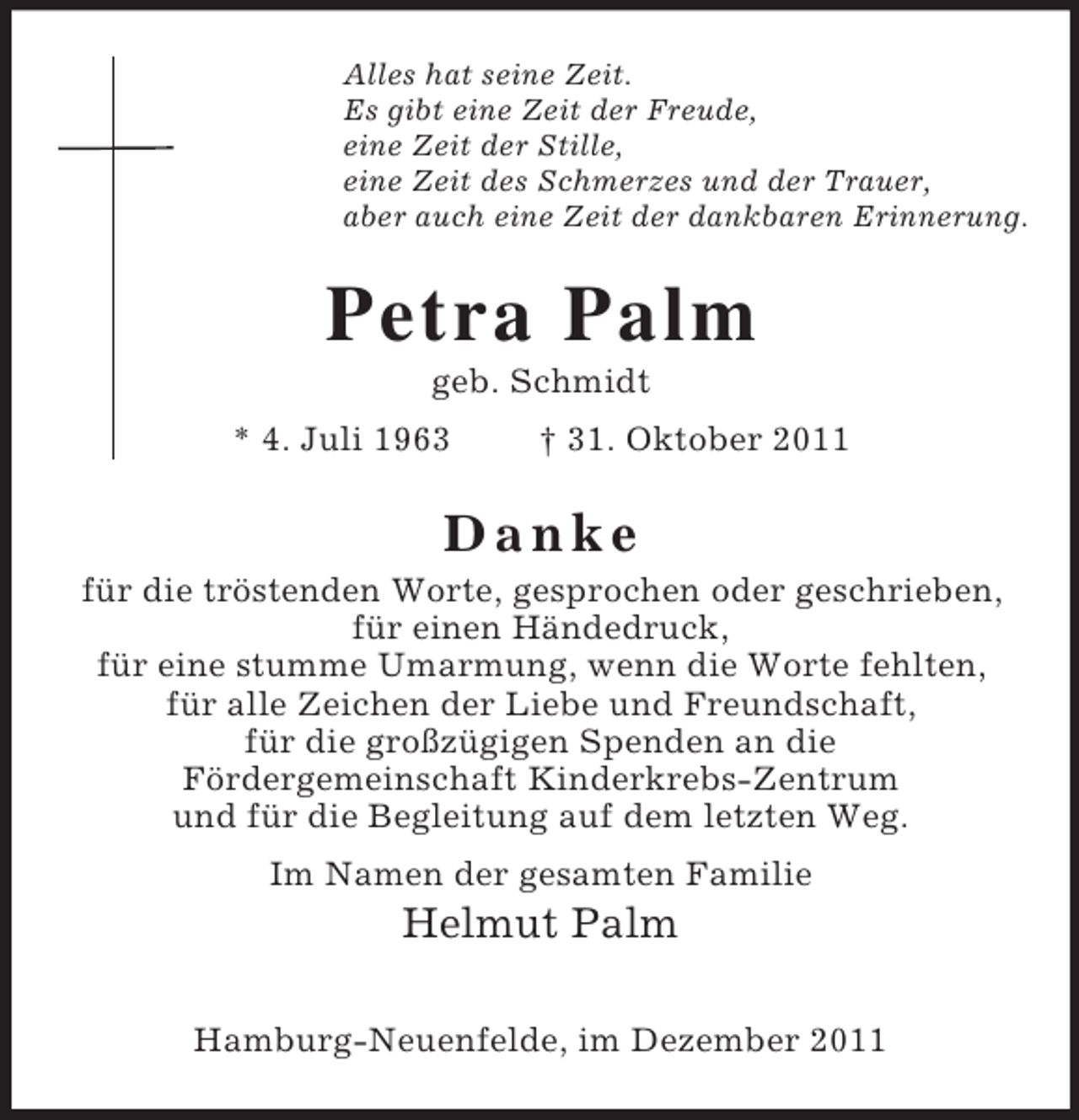 <p>Alles hat seine Zeit.<br />Es gibt eine Zeit der Freude,<br />eine Zeit der Stille,<br />eine Zeit des Schmerzes und der Trauer,<br />aber auch eine Zeit der dankbaren Erinnerung.<br />Petra Palm<br />geb. Schmidt<br />* 4. Juli 1963 † 31. Oktober 2011<br />D a n k e<br />für die tröstenden Worte, gesprochen oder geschrieben,<br />für einen Händedruck,<br />für eine stumme Umarmung, wenn die Worte fehlten,<br />für alle Zeichen der Liebe und Freundschaft,<br />für die großzügigen Spenden an die<br />Fördergemeinschaft Kinderkrebs-Zentrum<br />und für die Begleitung auf dem letzten Weg.<br />Im Namen der gesamten Familie<br />Helmut Palm</p><p>Hamburg-Neuenfelde, im Dezember 2011</p>
