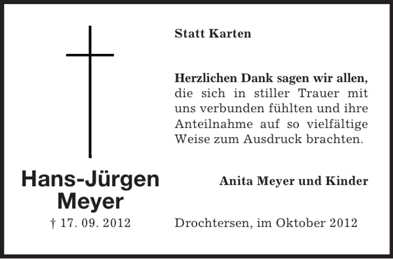 <p>Statt Karten<br />Herzlichen Dank sagen wir allen,<br />die sich in stiller Trauer mit<br />uns verbunden fühlten und ihre<br />Anteilnahme auf so vielfältige<br />Weise zum Ausdruck brachten.</p><p>Hans-Jürgen<br />Meyer<br />† 17. 09. 2012</p><p>Anita Meyer und Kinder<br />Drochtersen, im Oktober 2012</p>