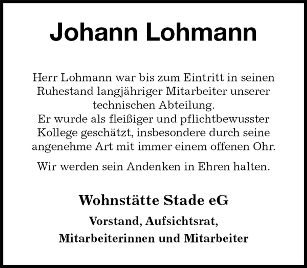 <p>Johann Lohmann<br />Wohnstätte Stade eG</p>
<p>Vorstand, Aufsichtsrat,<br />Mitarbeiterinnen und Mitarbeiter<br />Herr Lohmann war bis zum Eintritt in seinen<br />Ruhestand langjähriger Mitarbeiter unserer<br />technischen Abteilung.<br />Er wurde als fleißiger und pflichtbewusster<br />Kollege geschätzt, insbesondere durch seine<br />angenehme Art mit immer einem offenen Ohr.<br />Wir werden sein Andenken in Ehren halten.</p>