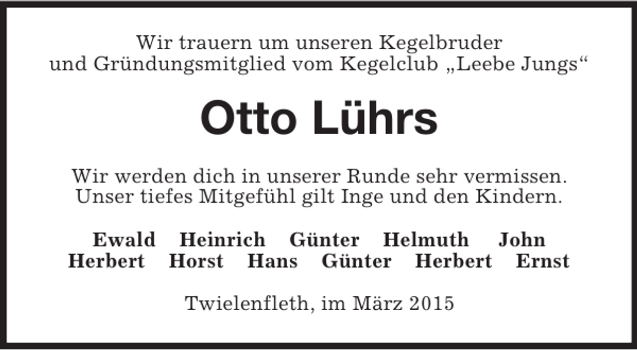 <p>Wir trauern um unseren Kegelbruder<br />und Gründungsmitglied vom Kegelclub „Leebe Jungs“<br />Otto Lührs<br />Wir werden dich in unserer Runde sehr vermissen.<br />Unser tiefes Mitgefühl gilt Inge und den Kindern.<br />Ewald Heinrich Günter Helmuth John<br />Herbert Horst Hans Günter Herbert Ernst<br />Twielenfleth, im März 2015</p>