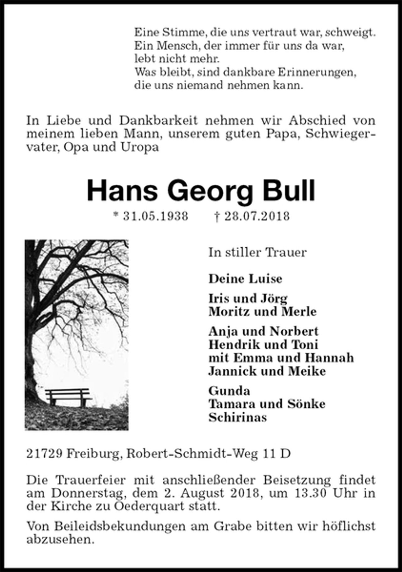 <p>Eine Stimme, die uns vertraut war, schweigt.<br />Ein Mensch, der immer für uns da war,<br />lebt nicht mehr.<br />Was bleibt, sind dankbare Erinnerungen,<br />die uns niemand nehmen kann.<br />In Liebe und Dankbarkeit nehmen wir Abschied von<br />meinem lieben Mann, unserem guten Papa, Schwiegervater, Opa und Uropa<br />Hans Georg Bull<br />* 31.05.1938 † 28.07.2018<br />In stiller Trauer<br />Deine Luise<br />Iris und Jörg<br />Moritz und Merle<br />Anja und Norbert<br />Hendrik und Toni<br />mit Emma und Hannah<br />Jannick und Meike<br />Gunda<br />Tamara und Sönke<br />Schirinas<br />21729 Freiburg, Robert-Schmidt-Weg 11 D</p><p>Die Trauerfeier mit anschließender Beisetzung findet am Donnerstag, dem 2. August 2018, um 13.30 Uhr in der Kirche zu Oederquart statt.<br />Von Beileidsbekundungen am Grabe bitten wir höflichst<br />abzusehen.</p>