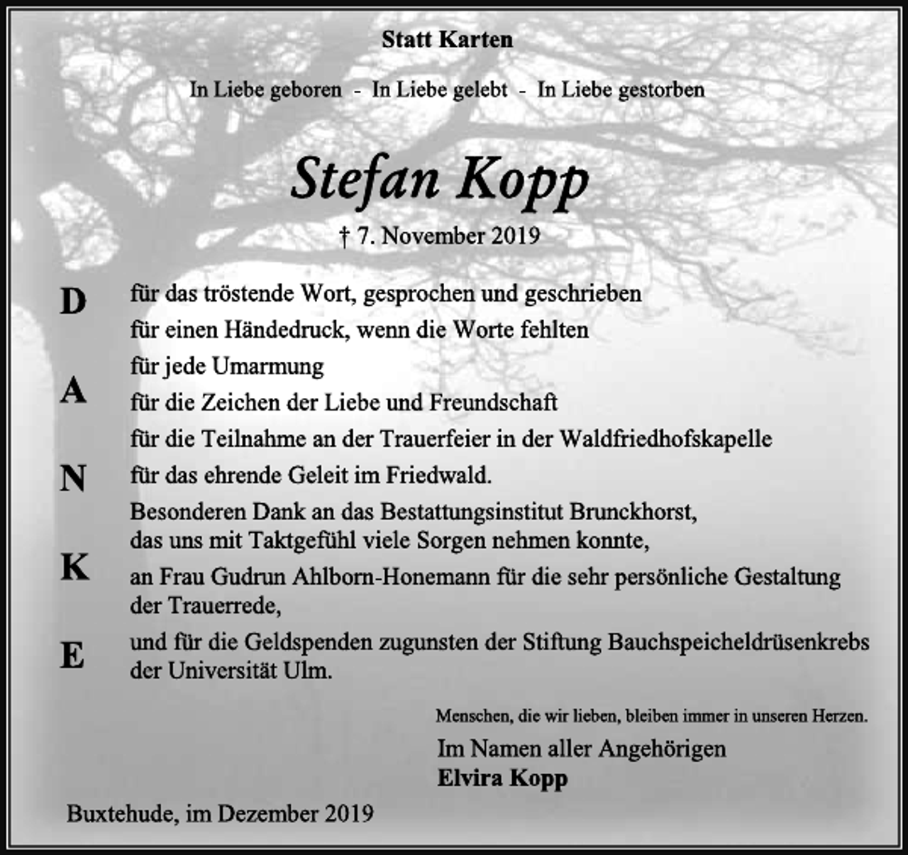 <p>Statt Karten<br />In Liebe geboren - In Liebe gelebt - In Liebe gestorben<br />Stefan Kopp<br />† 7. November 2019<br />für das tröstende Wort, gesprochen und geschrieben<br />für einen Händedruck, wenn die Worte fehlten<br />für jede Umarmung<br />für die Zeichen der Liebe und Freundschaft<br />für die Teilnahme an der Trauerfeier in der Waldfriedhofskapelle<br />für das ehrende Geleit im Friedwald.<br />Besonderen Dank an das Bestattungsinstitut Brunckhorst,<br />das uns mit Taktgefühl viele Sorgen nehmen konnte,<br />an Frau Gudrun Ahlborn-Honemann für die sehr persönliche Gestaltung der Trauerrede,<br />und für die Geldspenden zugunsten der Stiftung Bauchspeicheldrüsenkrebs der Universität Ulm.<br />Menschen, die wir lieben, bleiben immer in unseren Herzen.<br />Im Namen aller Angehörigen<br />Elvira Kopp<br />Buxtehude, im Dezember 2019<br />D A N K E</p>