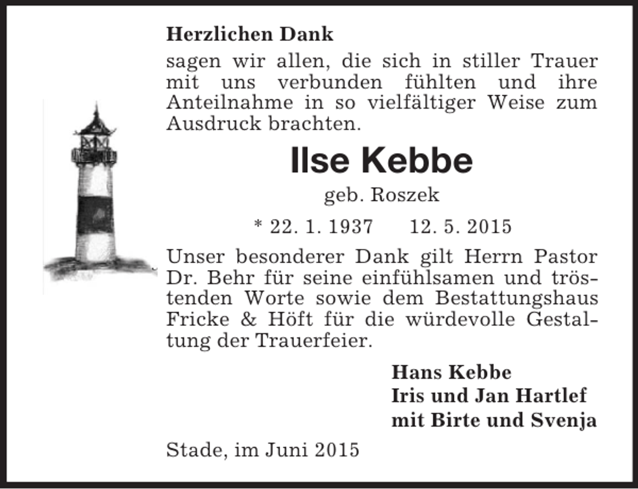 <p>Herzlichen Dank<br />sagen wir allen, die sich in stiller Trauer mit uns verbunden fühlten und ihre<br />Anteilnahme in so vielfältiger Weise zum Ausdruck brachten.<br />Ilse Kebbe<br />geb. Roszek<br />* 22. 1. 1937 12. 5. 2015<br />Unser besonderer Dank gilt Herrn Pastor Dr. Behr für seine einfühlsamen und tröstenden Worte sowie dem Bestattungshaus Fricke</p>