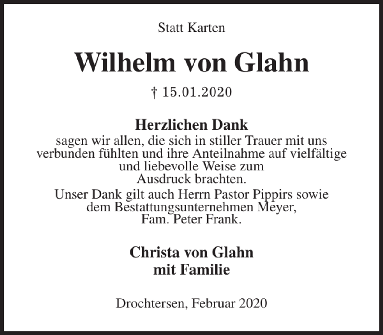 <p>Statt Karten<br />Wilhelm von Glahn<br />† 15.01.2020<br />Herzlichen Dank<br />sagen wir allen, die sich in stiller Trauer mit uns<br />verbunden fühlten und ihre Anteilnahme auf vielfältige und liebevolle Weise zum<br />Ausdruck brachten.<br />Unser Dank gilt auch Herrn Pastor Pippirs sowie<br />dem Bestattungsunternehmen Meyer,<br />Fam. Peter Frank.<br />Christa von Glahn<br />mit Familie<br />Drochtersen, Februar 2020</p>