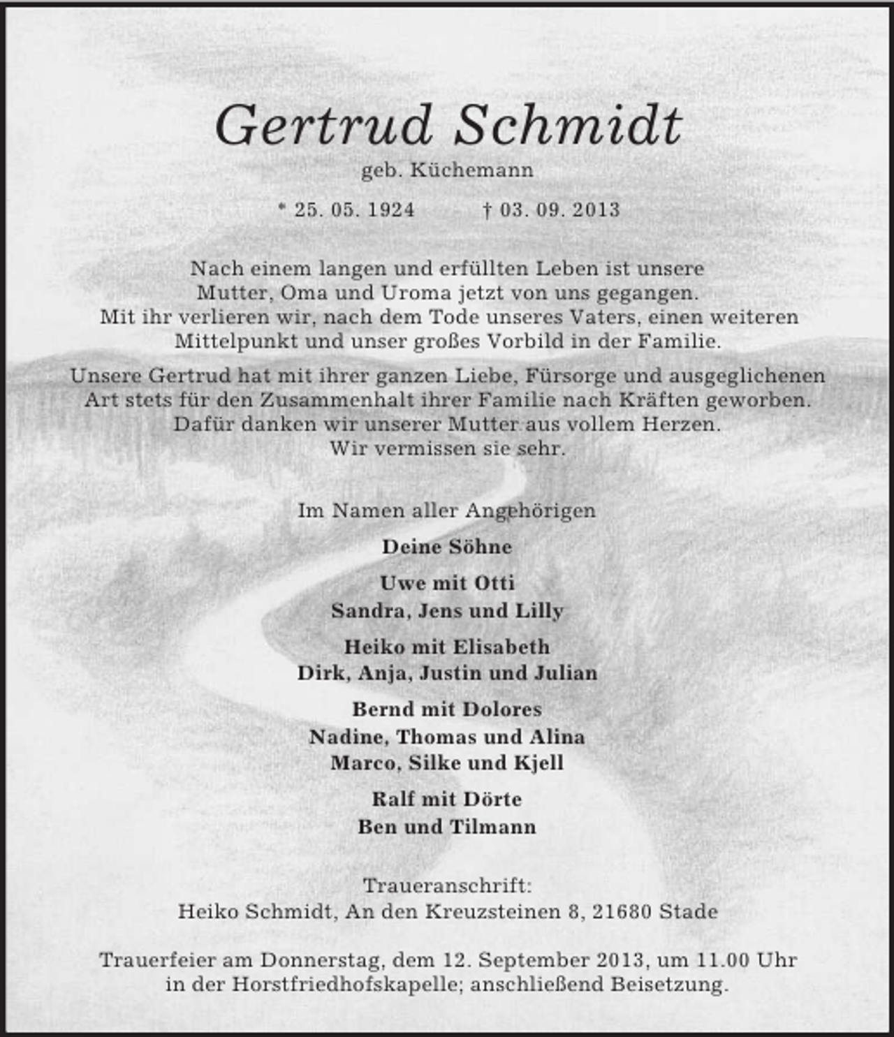 <p>Gertrud Schmidt<br />geb. Küchemann<br />* 25. 05. 1924 † 03. 09. 2013<br />Nach einem langen und erfüllten Leben ist unsere<br />Mutter, Oma und Uroma jetzt von uns gegangen.<br />Mit ihr verlieren wir, nach dem Tode unseres Vaters, einen weiteren<br />Mittelpunkt und unser großes Vorbild in der Familie.<br />Unsere Gertrud hat mit ihrer ganzen Liebe, Fürsorge und ausgeglichenen Art stets für den Zusammenhalt ihrer Familie nach Kräften geworben.<br />Dafür danken wir unserer Mutter aus vollem Herzen.<br />Wir vermissen sie sehr.<br />Im Namen aller Angehörigen<br />Deine Söhne<br />Uwe mit Otti<br />Sandra, Jens und Lilly<br />Heiko mit Elisabeth<br />Dirk, Anja, Justin und Julian<br />Bernd mit Dolores<br />Nadine, Thomas und Alina<br />Marco, Silke und Kjell<br />Ralf mit Dörte<br />Ben und Tilmann<br />Traueranschrift:<br />Heiko Schmidt, An den Kreuzsteinen 8, 21680 Stade</p><p>Trauerfeier am Donnerstag, dem 12. September 2013, um 11.00 Uhr<br />in der Horstfriedhofskapelle; anschließend Beisetzung.</p>