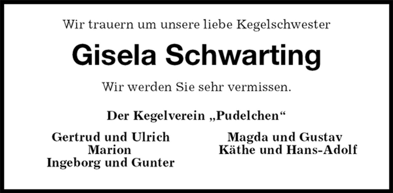 <p>Wir trauern um unsere liebe Kegelschwester<br />Gisela Schwarting<br />Wir werden Sie sehr vermissen.<br />Der Kegelverein „Pudelchen“<br />Gertrud und Ulrich Magda und Gustav<br />Marion Käthe und Hans-Adolf<br />Ingeborg und Gunter</p>