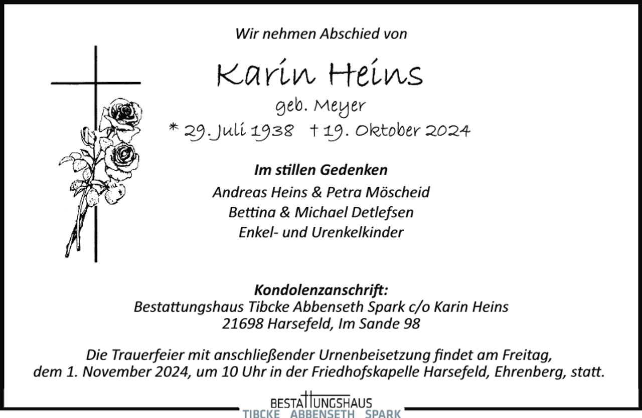 <p>Wir nehmen Abschied von</p><p>Im s�llen Gedenken<br />Andreas Heins &amp; Petra Möscheid<br />Be�na &amp; Michael Detlefsen<br />Enkel­ und Urenkelkinder<br />Kondolenzanschri�:<br />Besta�ungshaus Tibcke Abbenseth Spark c/o Karin Heins<br />21698 Harsefeld, Im Sande 98<br />Die Trauerfeier mit anschließender Urnenbeisetzung ﬁndet am Freitag,<br />dem 1. November 2024, um 10 Uhr in der Friedhofskapelle Harsefeld, Ehrenberg, sta�.</p>
