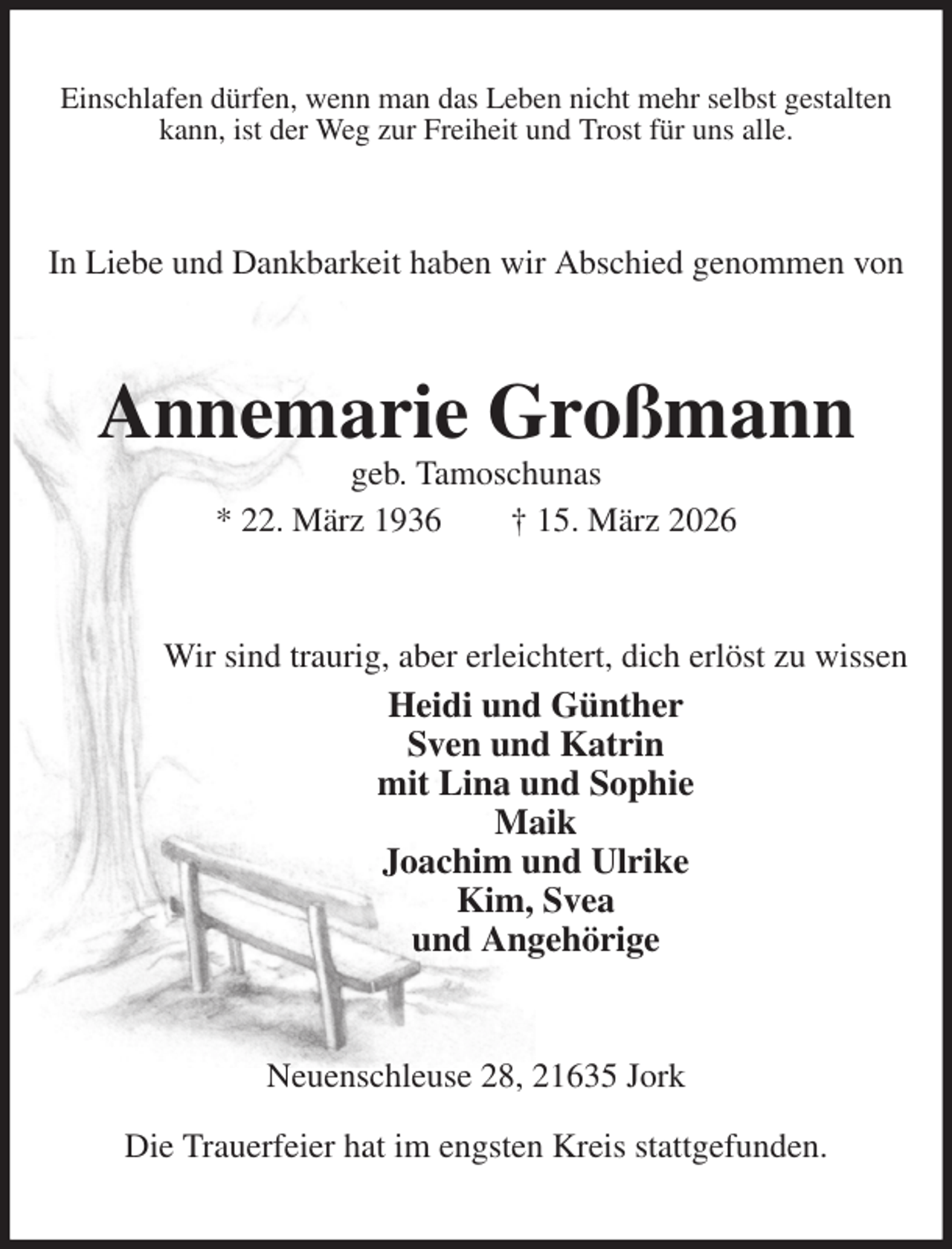 <p>Einschlafen dürfen, wenn man das Leben nicht mehr selbst gestalten kann, ist der Weg zur Freiheit und Trost für uns alle.<br />In Liebe und Dankbarkeit haben wir Abschied genommen von<br />Annemarie Großmann<br />geb. Tamoschunas<br />* 22. März 1936 † 15. März 2026<br />Wir sind traurig, aber erleichtert, dich erlöst zu wissen<br />Heidi und Günther<br />Sven und Katrin<br />mit Lina und Sophie<br />Maik<br />Joachim und Ulrike<br />Kim, Svea<br />und Angehörige<br />Neuenschleuse 28, 21635 Jork</p><p>Die Trauerfeier hat im engsten Kreis stattgefunden.</p>