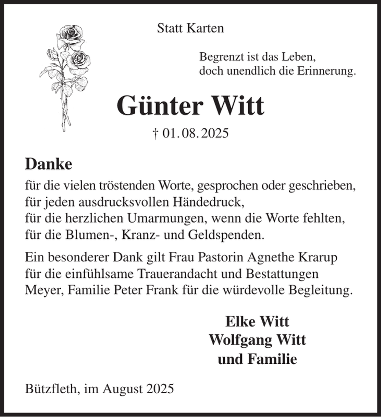 <p>Statt Karten<br />Begrenzt ist das Leben,<br />doch unendlich die Erinnerung.<br />Günter Witt<br />† 01. 08. 2025<br />Danke<br />für die vielen tröstenden Worte, gesprochen oder geschrieben,<br />für jeden ausdrucksvollen Händedruck,<br />für die herzlichen Umarmungen, wenn die Worte fehlten,<br />für die Blumen-, Kranz- und Geldspenden.<br />Ein besonderer Dank gilt Frau Pastorin Agnethe Krarup<br />für die einfühlsame Trauerandacht und Bestattungen<br />Meyer, Familie Peter Frank für die würdevolle Begleitung.<br />Elke Witt<br />Wolfgang Witt<br />und Familie<br />Bützfleth, im August 2025</p>