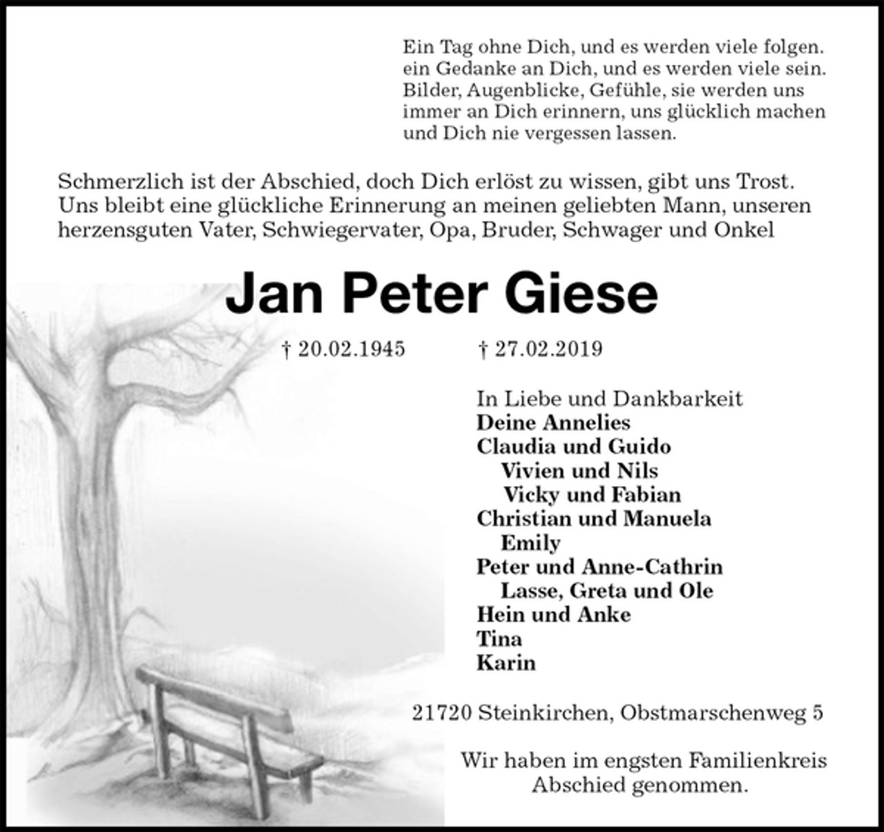 <p>Ein Tag ohne Dich, und es werden viele folgen.<br />ein Gedanke an Dich, und es werden viele sein.<br />Bilder, Augenblicke, Gefühle, sie werden uns<br />immer an Dich erinnern, uns glücklich machen<br />und Dich nie vergessen lassen.<br />Schmerzlich ist der Abschied, doch Dich erlöst zu wissen, gibt uns Trost.<br />Uns bleibt eine glückliche Erinnerung an meinen geliebten Mann, unseren herzensguten Vater, Schwiegervater, Opa, Bruder, Schwager und Onkel<br />Jan Peter Giese<br />† 20.02.1945 † 27.02.2019<br />In Liebe und Dankbarkeit<br />Deine Annelies<br />Claudia und Guido<br />Vivien und Nils<br />Vicky und Fabian<br />Christian und Manuela<br />Emily<br />Peter und Anne-Cathrin<br />Lasse, Greta und Ole<br />Hein und Anke<br />Tina<br />Karin<br />21720 Steinkirchen, Obstmarschenweg 5</p>
<p>Wir haben im engsten Familienkreis<br />Abschied genommen.</p>
