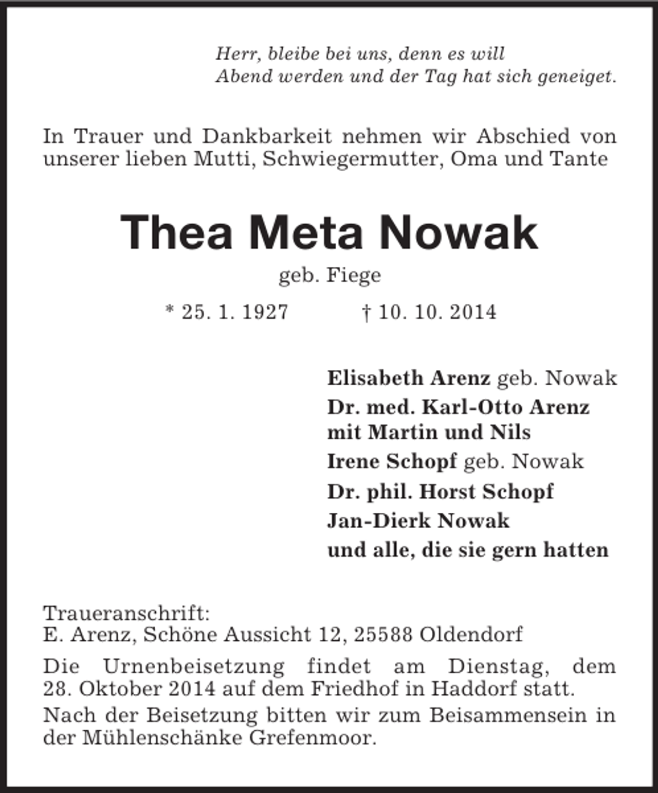 <p>Herr, bleibe bei uns, denn es will<br />Abend werden und der Tag hat sich geneiget.<br />In Trauer und Dankbarkeit nehmen wir Abschied von unserer lieben Mutti, Schwiegermutter, Oma und Tante<br />Thea Meta Nowak<br />geb. Fiege<br />* 25. 1. 1927 † 10. 10. 2014<br />Elisabeth Arenz geb. Nowak<br />Dr. med. Karl-Otto Arenz<br />mit Martin und Nils<br />Irene Schopf geb. Nowak<br />Dr. phil. Horst Schopf<br />Jan-Dierk Nowak<br />und alle, die sie gern hatten<br />Traueranschrift:<br />E. Arenz, Schöne Aussicht 12, 25588 Oldendorf<br />Die Urnenbeisetzung findet am Dienstag, dem<br />28. Oktober 2014 auf dem Friedhof in Haddorf statt.<br />Nach der Beisetzung bitten wir zum Beisammensein in der Mühlenschänke Grefenmoor.</p>