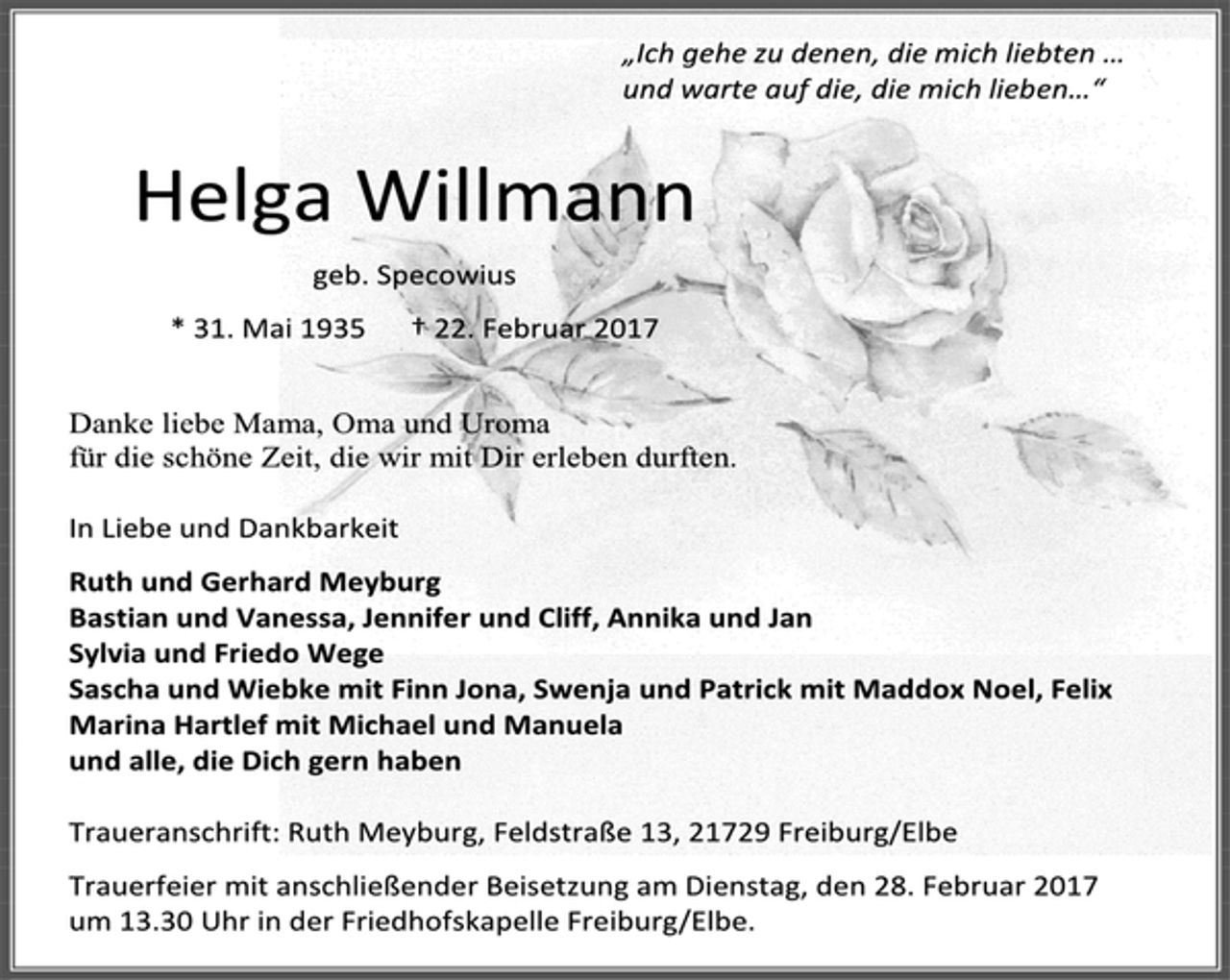 <p>„Ich gehe zu denen, die mich liebten …</p><p>und warte auf die, die mich lieben…“</p><p>Helga Willmann</p><p>geb. Specowius</p><p>* 31. Mai 1935 † 22. Februar 2017</p><p>Danke liebe Mama, Oma und Uroma</p><p>für die schöne Zeit, die wir mit Dir erleben durften.</p><p>In Liebe und Dankbarkeit</p><p>Ruth und Gerhard Meyburg</p><p>Bastian und Vanessa, Jennifer und Cliff, Annika und Jan</p><p>Sylvia und Friedo Wege</p><p>Sascha und Wiebke mit Finn Jona, Swenja und Patrick mit Maddox Noel, Felix</p><p>Marina Hartlef mit Michael und Manuela</p><p>und alle, die Dich gern haben</p><p>Traueranschrift: Ruth Meyburg, Feldstraße 13, 21729 Freiburg/Elbe</p><p>Trauerfeier mit anschließender Beisetzung am Dienstag, den 28. Februar 2017</p><p>um 13.30 Uhr in der Friedhofskapelle Freiburg/Elbe.</p>