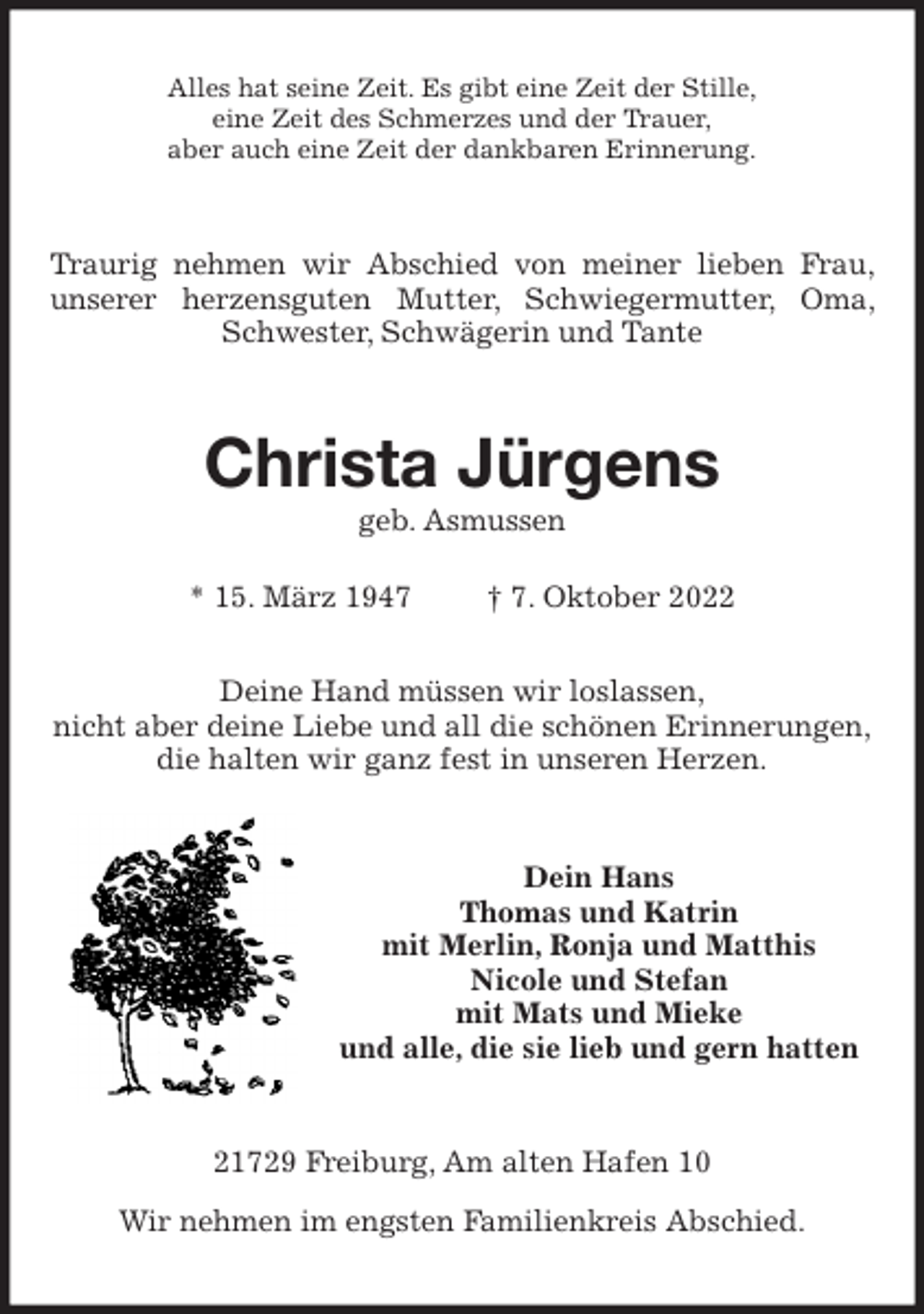 <p>Alles hat seine Zeit. Es gibt eine Zeit der Stille,<br />eine Zeit des Schmerzes und der Trauer,<br />aber auch eine Zeit der dankbaren Erinnerung.<br />Traurig nehmen wir Abschied von meiner lieben Frau, unserer herzensguten Mutter, Schwiegermutter, Oma, Schwester, Schwägerin und Tante<br />Christa Jürgens<br />geb. Asmussen</p><p>* 15. März 1947 † 7. Oktober 2022<br />Deine Hand müssen wir loslassen,<br />nicht aber deine Liebe und all die schönen Erinnerungen,<br />die halten wir ganz fest in unseren Herzen.<br />Dein Hans<br />Thomas und Katrin<br />mit Merlin, Ronja und Matthis<br />Nicole und Stefan<br />mit Mats und Mieke<br />und alle, die sie lieb und gern hatten<br />21729 Freiburg, Am alten Hafen 10</p><p>Wir nehmen im engsten Familienkreis Abschied.</p>