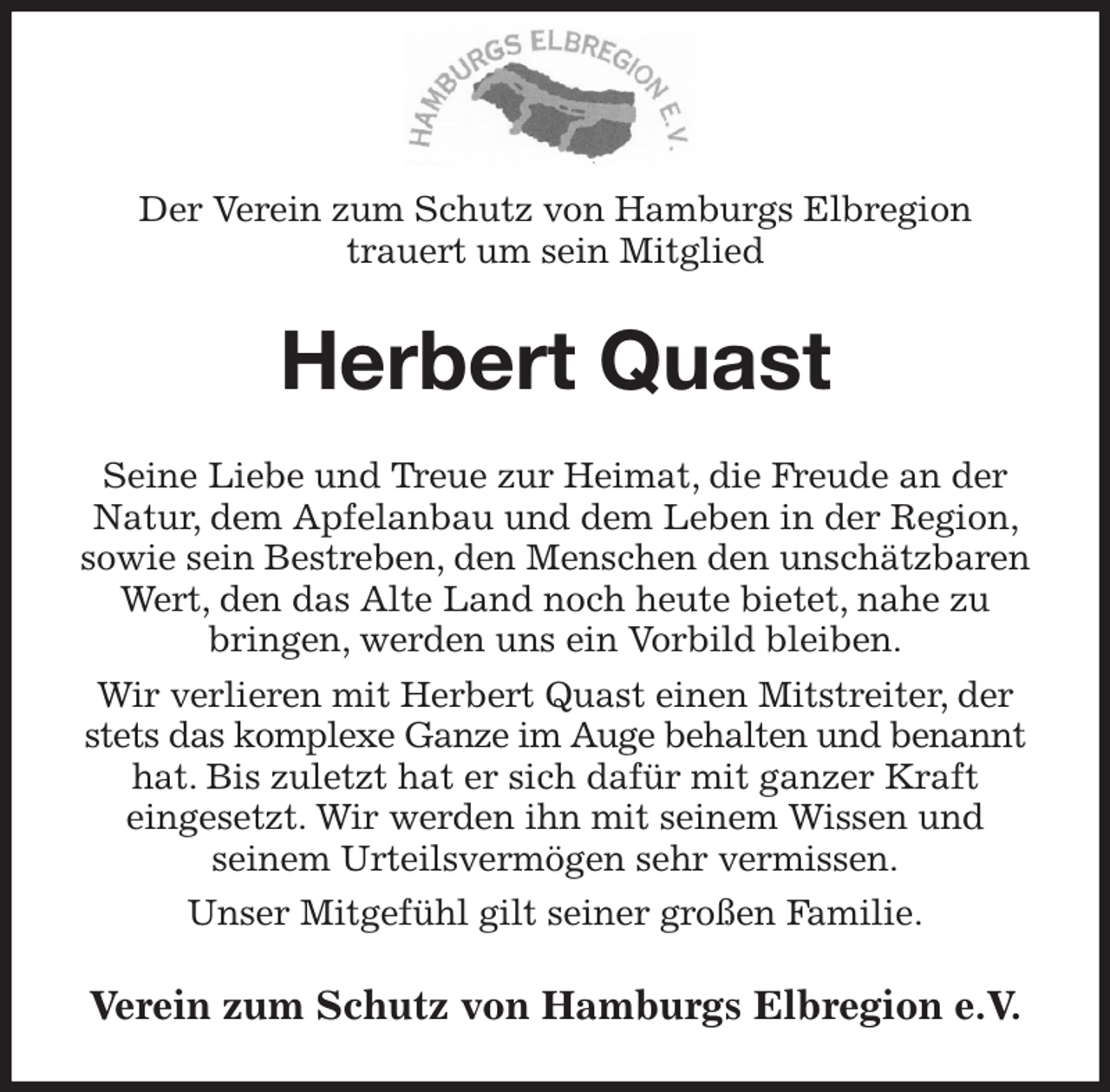 <p>Der Verein zum Schutz von Hamburgs Elbregion<br />trauert um sein Mitglied<br />Herbert Quast<br />Seine Liebe und Treue zur Heimat, die Freude an der Natur, dem Apfelanbau und dem Leben in der Region, sowie sein Bestreben, den Menschen den unschätzbaren Wert, den das Alte Land noch heute bietet, nahe zu bringen, werden uns ein Vorbild bleiben.<br />Wir verlieren mit Herbert Quast einen Mitstreiter, der stets das komplexe Ganze im Auge behalten und benannt hat. Bis zuletzt hat er sich dafür mit ganzer Kraft<br />eingesetzt. Wir werden ihn mit seinem Wissen und<br />seinem Urteilsvermögen sehr vermissen.<br />Unser Mitgefühl gilt seiner großen Familie.<br />Verein zum Schutz von Hamburgs Elbregion e.V.</p>