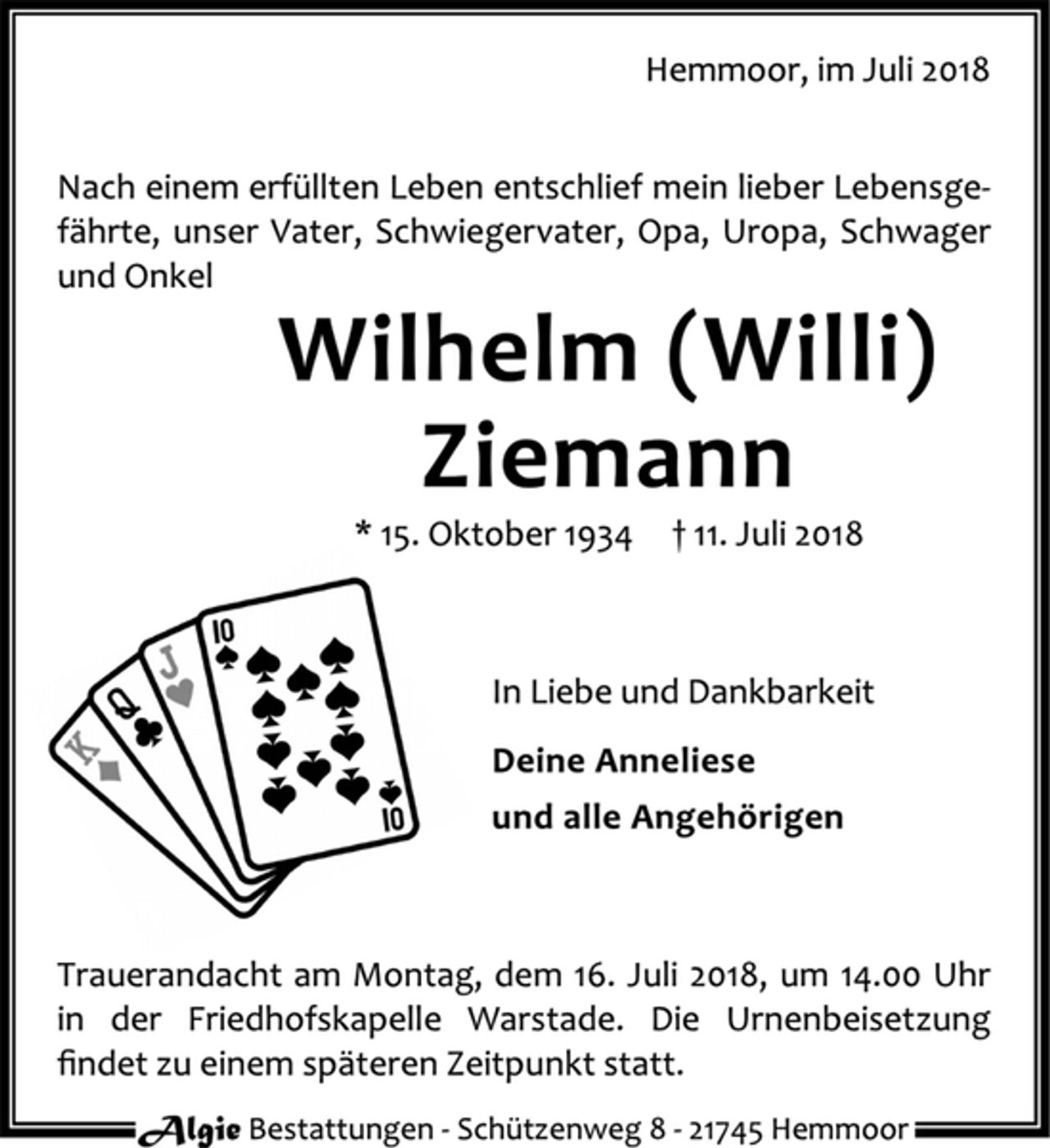 <p>Hemmoor, im Juli 2018<br />Nach einem erfüllten Leben entschlief mein lieber Lebensgefährte, unser Vater, Schwiegervater, Opa, Uropa, Schwager und Onkel<br />Wilhelm (Willi) Ziemann<br />* 15. Oktober 1934 † 11. Juli 2018<br />In Liebe und Dankbarkeit<br />Deine Anneliese<br />und alle Angehörigen<br />Trauerandacht am Montag, dem 16. Juli 2018, um 14.00 Uhr in der Friedhofskapelle Warstade. Die Urnenbeisetzung findet zu einem späteren Zeitpunkt statt.<br />Algie Bestatungen ‐ Schützenweg 8 ‐ 21745 Hemmor</p>