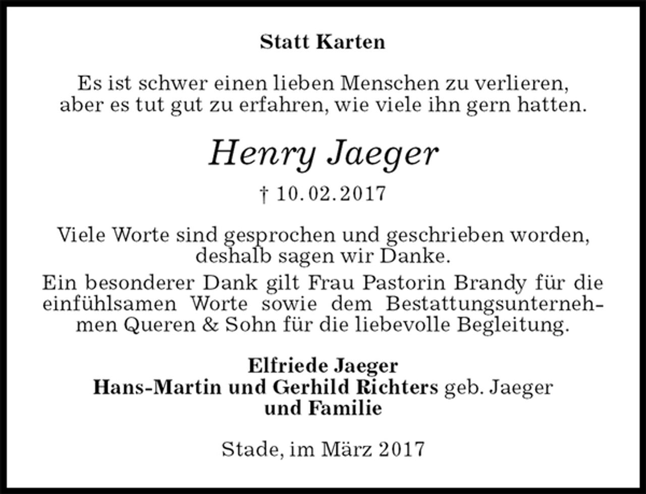 <p>Statt Karten<br />Es ist schwer einen lieben Menschen zu verlieren,<br />aber es tut gut zu erfahren, wie viele ihn gern hatten.<br />Henry Jaeger<br />† 10. 02. 2017<br />Viele Worte sind gesprochen und geschrieben worden,<br />deshalb sagen wir Danke.<br />Ein besonderer Dank gilt Frau Pastorin Brandy für die einfühlsamen Worte sowie dem Bestattungsunternehmen Queren &amp; Sohn für die liebevolle Begleitung.<br />Elfriede Jaeger<br />Hans-Martin und Gerhild Richters geb. Jaeger<br />und Familie<br />Stade, im März 2017</p>