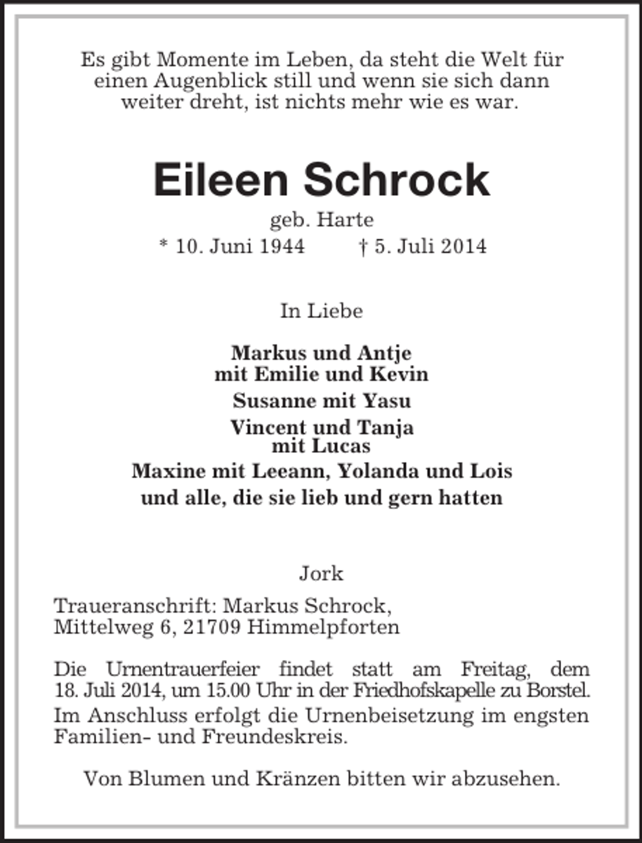 <p>Es gibt Momente im Leben, da steht die Welt für<br />einen Augenblick still und wenn sie sich dann<br />weiter dreht, ist nichts mehr wie es war.<br />Eileen Schrock<br />geb. Harte<br />* 10. Juni 1944 † 5. Juli 2014<br />In Liebe</p><p>Markus und Antje<br />mit Emilie und Kevin<br />Susanne mit Yasu<br />Vincent und Tanja<br />mit Lucas<br />Maxine mit Leeann, Yolanda und Lois<br />und alle, die sie lieb und gern hatten</p><p>Jork<br />Traueranschrift: Markus Schrock,<br />Mittelweg 6, 21709 Himmelpforten</p><p>Die Urnentrauerfeier findet statt am Freitag, dem<br />18. Juli 2014, um 15.00 Uhr in der Friedhofskapelle zu Borstel.<br />Im Anschluss erfolgt die Urnenbeisetzung im engsten Familien- und Freundeskreis.</p><p>Von Blumen und Kränzen bitten wir abzusehen.</p>