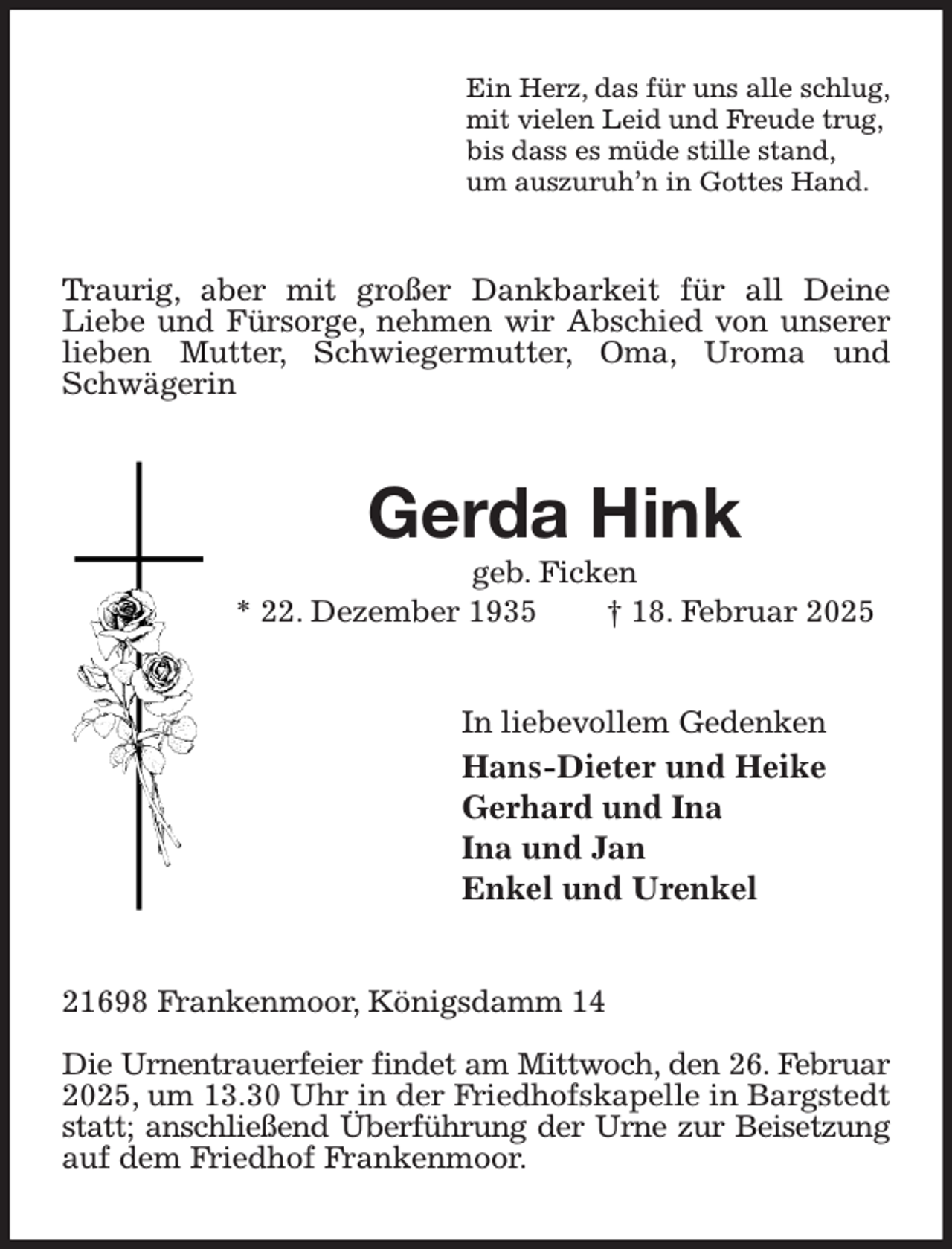 <p>Ein Herz, das für uns alle schlug,<br />mit vielen Leid und Freude trug,<br />bis dass es müde stille stand,<br />um auszuruh'n in Gottes Hand.<br />Traurig, aber mit großer Dankbarkeit für all Deine<br />Liebe und Fürsorge, nehmen wir Abschied von unserer lieben Mutter, Schwiegermutter, Oma, Uroma und Schwägerin<br />Gerda Hink<br />geb. Ficken<br />* 22. Dezember 1935 † 18. Februar 2025<br />In liebevollem Gedenken<br />Hans-Dieter und Heike<br />Gerhard und Ina<br />Ina und Jan<br />Enkel und Urenkel<br />21698 Frankenmoor, Königsdamm 14</p><p>Die Urnentrauerfeier findet am Mittwoch, den 26. Februar<br />2025, um 13.30 Uhr in der Friedhofskapelle in Bargstedt statt; anschließend Überführung der Urne zur Beisetzung<br />auf dem Friedhof Frankenmoor.</p>