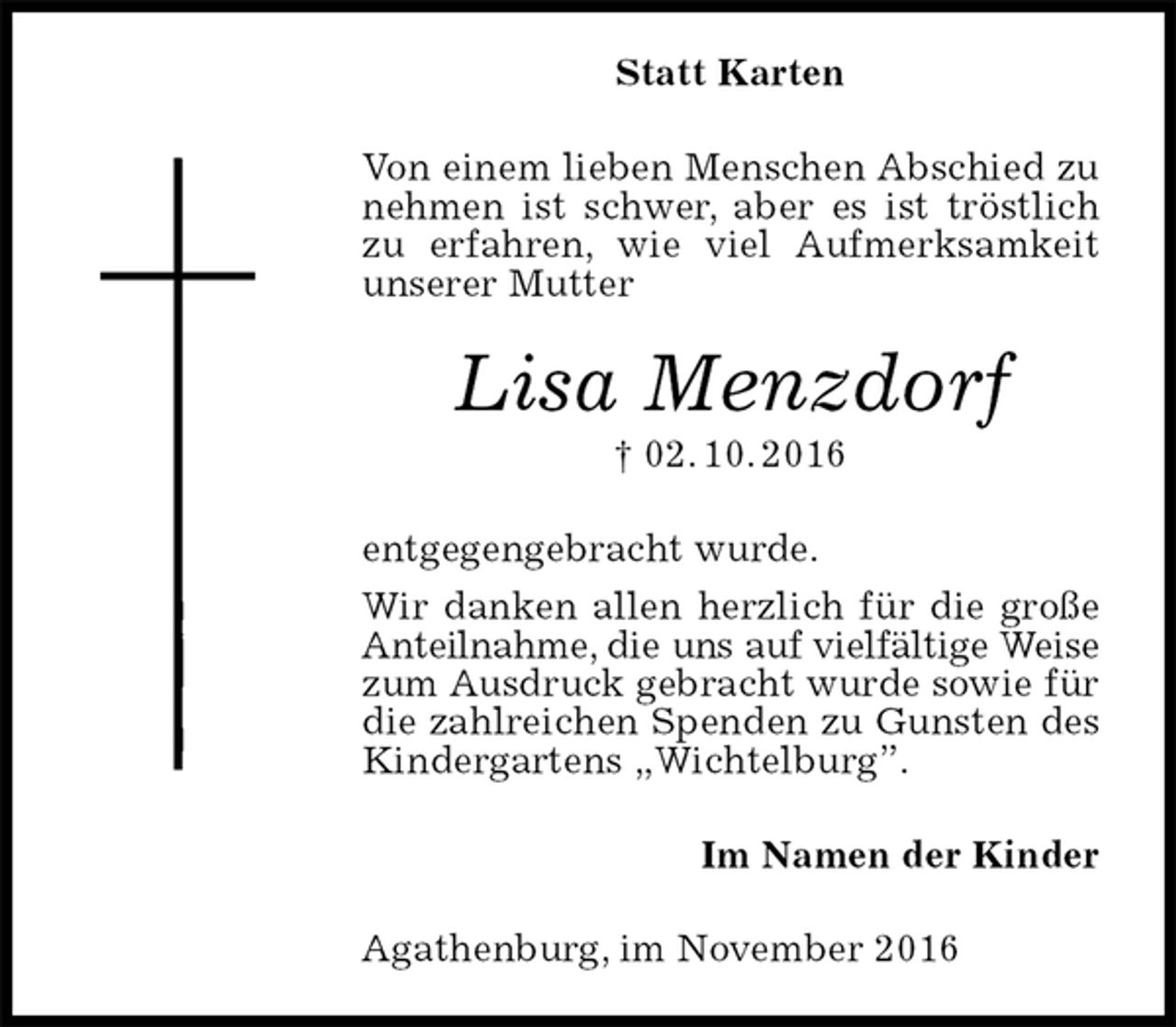 <p>Statt Karten<br />Von einem lieben Menschen Abschied zu nehmen ist schwer, aber es ist tröstlich zu erfahren, wie viel Aufmerksamkeit unserer Mutter<br />Lisa Menzdorf<br />† 02. 10. 2016<br />entgegengebracht wurde.<br />Wir danken allen herzlich für die große Anteilnahme, die uns auf vielfältige Weise<br />zum Ausdruck gebracht wurde sowie für die zahlreichen Spenden zu Gunsten des Kindergartens „Wichtelburg”.<br />Im Namen der Kinder<br />Agathenburg, im November 2016</p>