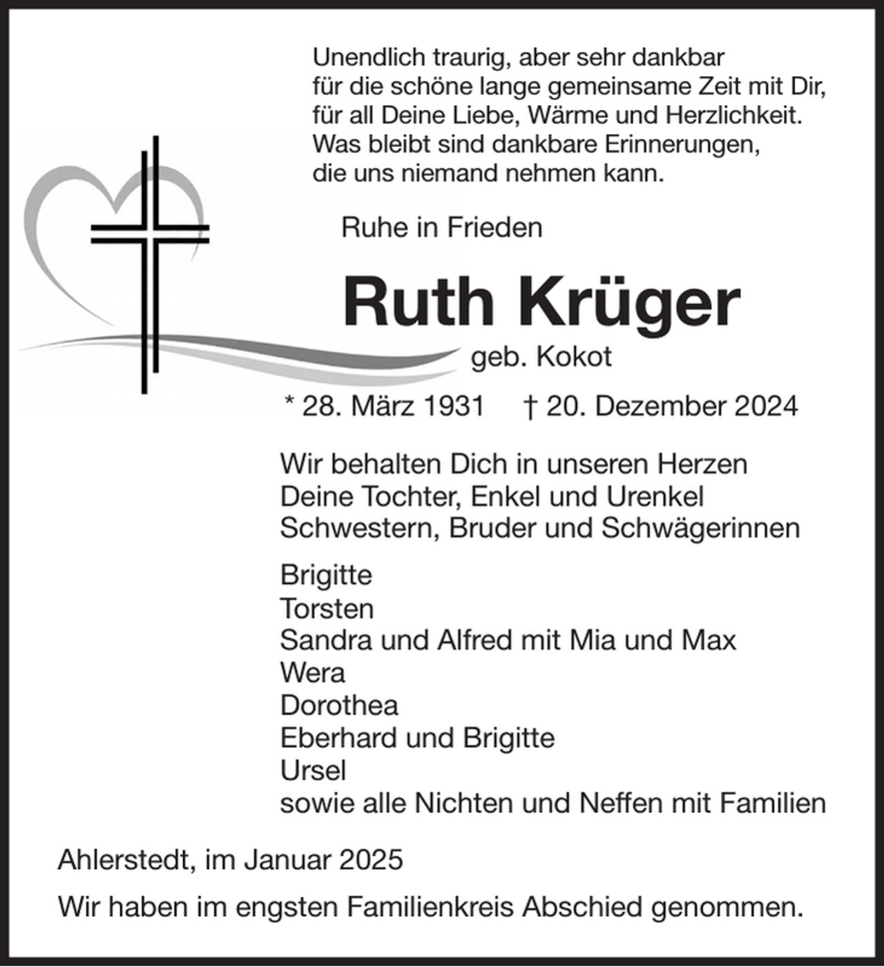 <p>Unendlich traurig, aber sehr dankbar<br />für die schöne lange gemeinsame Zeit mit Dir,<br />für all Deine Liebe, Wärme und Herzlichkeit.<br />Was bleibt sind dankbare Erinnerungen,<br />die uns niemand nehmen kann.<br />Ruhe in Frieden<br />Ruth Krüger<br />geb. Kokot<br />* 28. März 1931 † 20. Dezember 2024<br />Wir behalten Dich in unseren Herzen<br />Deine Tochter, Enkel und Urenkel<br />Schwestern, Bruder und Schwägerinnen<br />Brigitte<br />Torsten<br />Sandra und Alfred mit Mia und Max<br />Wera<br />Dorothea<br />Eberhard und Brigitte<br />Ursel<br />sowie alle Nichten und Neffen mit Familien<br />Ahlerstedt, im Januar 2025<br />Wir haben im engsten Familienkreis Abschied genommen.</p>