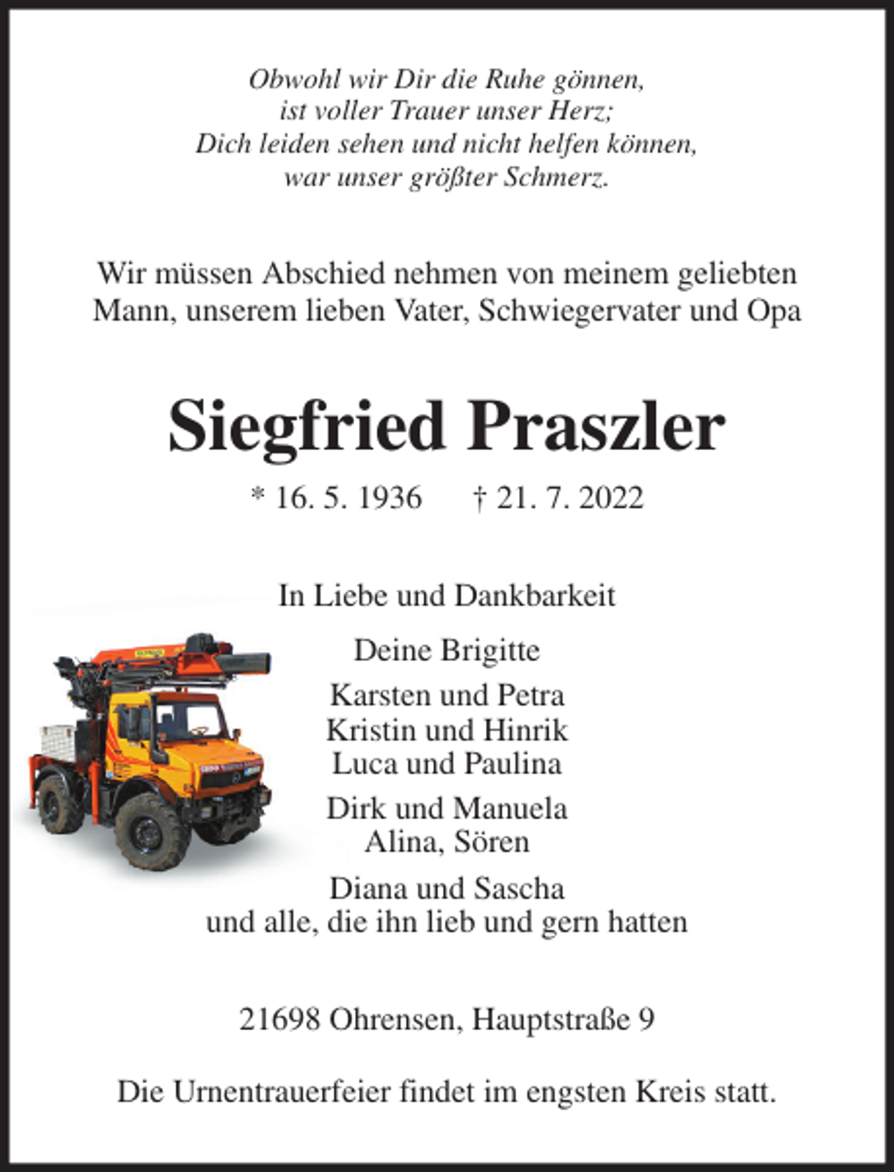 <p>Obwohl wir Dir die Ruhe gönnen,<br />ist voller Trauer unser Herz;<br />Dich leiden sehen und nicht helfen können,<br />war unser größter Schmerz.<br />Wir müssen Abschied nehmen von meinem geliebten Mann, unserem lieben Vater, Schwiegervater und Opa<br />Siegfried Praszler<br />* 16. 5. 1936 † 21. 7. 2022<br />In Liebe und Dankbarkeit<br />Deine Brigitte<br />Karsten und Petra<br />Kristin und Hinrik<br />Luca und Paulina<br />Dirk und Manuela<br />Alina, Sören<br />Diana und Sascha<br />und alle, die ihn lieb und gern hatten<br />21698 Ohrensen, Hauptstraße 9</p><p>Die Urnentrauerfeier findet im engsten Kreis statt.</p>
