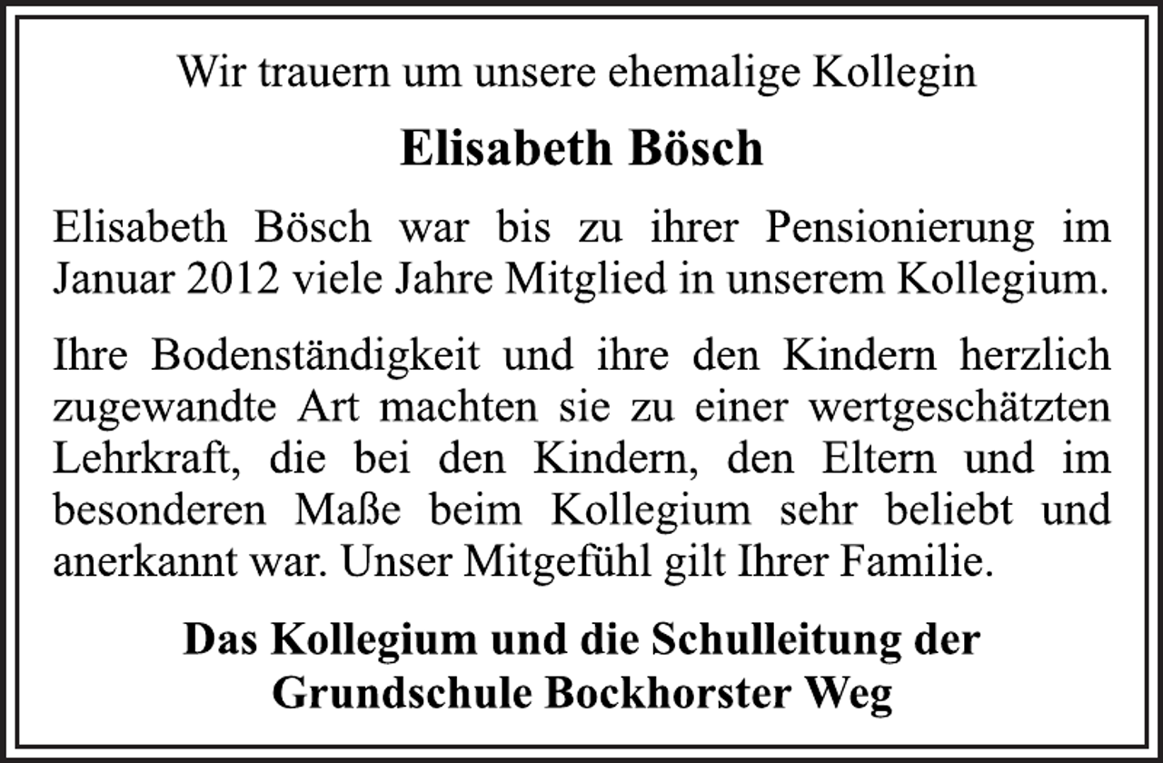 <p>Wir trauern um unsere ehemalige Kollegin<br />Elisabeth Bösch<br />Elisabeth Bösch war bis zu ihrer Pensionierung im<br />Januar 2012 viele Jahre Mitglied in unserem Kollegium.<br />Ihre Bodenständigkeit und ihre den Kindern herzlich<br />zugewandte Art machten sie zu einer wertgeschätzten<br />Lehrkraft, die bei den Kindern, den Eltern und im<br />besonderen Maße beim Kollegium sehr beliebt und<br />anerkannt war. Unser Mitgefühl gilt Ihrer Familie.<br />Das Kollegium und die Schulleitung der<br />Grundschule Bockhorster Weg</p>