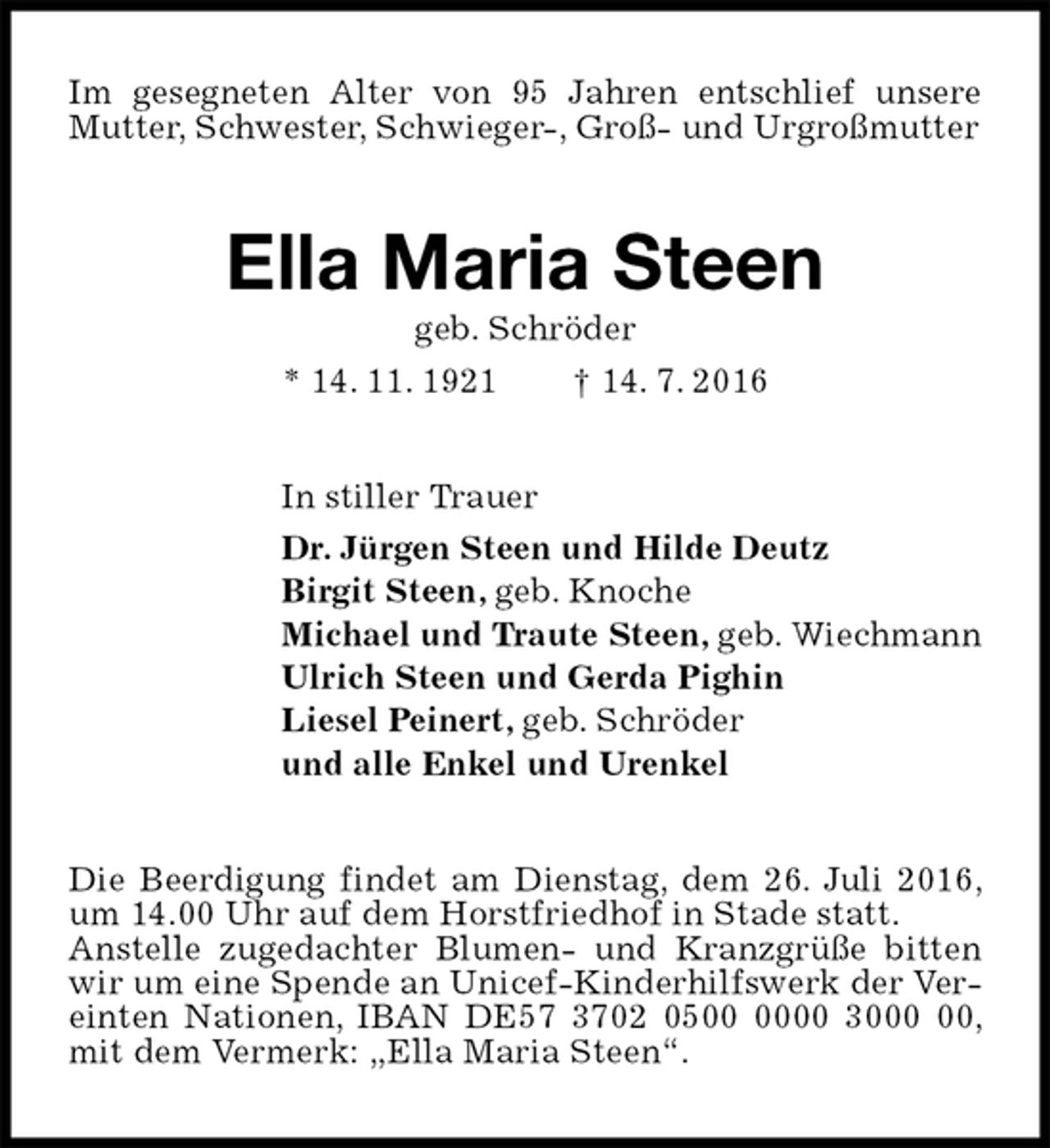 <p>Im gesegneten Alter von 95 Jahren entschlief unsere Mutter, Schwester, Schwieger-, Groß- und Urgroßmutter<br />Ella Maria Steen<br />geb. Schröder<br />* 14. 11. 1921 † 14. 7. 2016<br />In stiller Trauer<br />Dr. Jürgen Steen und Hilde Deutz<br />Birgit Steen, geb. Knoche<br />Michael und Traute Steen, geb. Wiechmann<br />Ulrich Steen und Gerda Pighin<br />Liesel Peinert, geb. Schröder<br />und alle Enkel und Urenkel<br />Die Beerdigung findet am Dienstag, dem 26. Juli 2016, um 14.00 Uhr auf dem Horstfriedhof in Stade statt.<br />Anstelle zugedachter Blumen- und Kranzgrüße bitten wir um eine Spende an Unicef-Kinderhilfswerk der Vereinten Nationen, IBAN DE57 3702 0500 0000 3000 00, mit dem Vermerk: „Ella Maria Steen“.</p>
