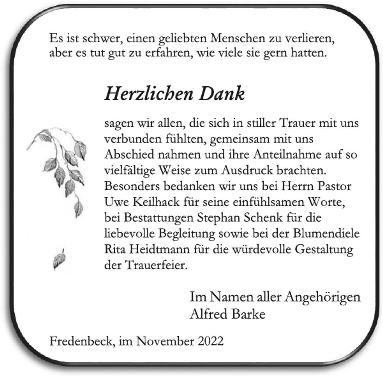 <p>Es ist schwer, einen geliebten Menschen zu verlieren,<br />aber es tut gut zu erfahren, wie viele sie gern hatten.<br />Herzlichen Dank<br />sagen wir allen, die sich in stiller Trauer mit uns<br />verbunden fühlten, gemeinsam mit uns<br />Abschied nahmen und ihre Anteilnahme auf so<br />vielfältige Weise zum Ausdruck brachten.<br />Besonders bedanken wir uns bei Herrn Pastor<br />Uwe Keilhack für seine einfühlsamen Worte,<br />bei Bestattungen Stephan Schenk für die<br />liebevolle Begleitung sowie bei der Blumendiele<br />Rita Heidtmann für die würdevolle Gestaltung<br />der Trauerfeier.<br />Im Namen aller Angehörigen<br />Alfred Barke<br />Fredenbeck, im November 2022</p>