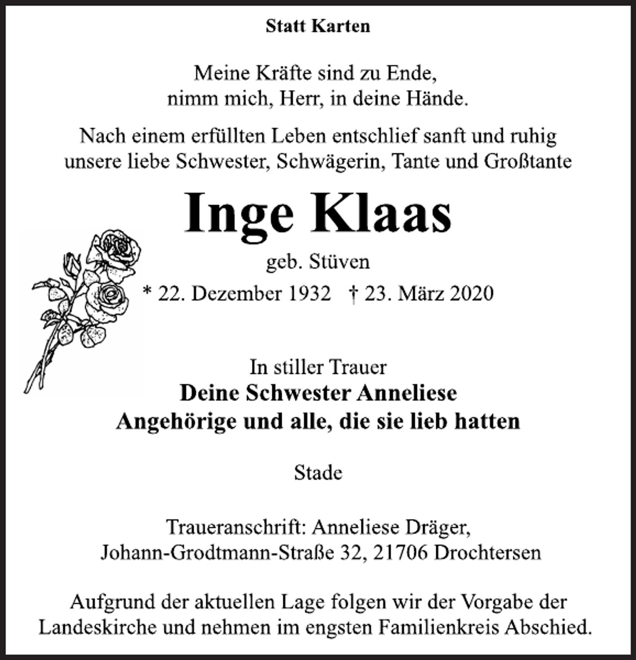<p>Statt Karten<br />Meine Kräfte sind zu Ende,<br />nimm mich, Herr, in deine Hände.<br />Nach einem erfüllten Leben entschlief sanft und ruhig<br />unsere liebe Schwester, Schwägerin, Tante und Großtante<br />Inge Klaas<br />geb. Stüven<br />* 22. Dezember 1932 † 23. März 2020<br />In stiller Trauer<br />Deine Schwester Anneliese<br />Angehörige und alle, die sie lieb hatten<br />Stade<br />Traueranschrift: Anneliese Dräger,<br />Johann-Grodtmann-Straße 32, 21706 Drochtersen<br />Aufgrund der aktuellen Lage folgen wir der Vorgabe der<br />Landeskirche und nehmen im engsten Familienkreis Abschied.</p>