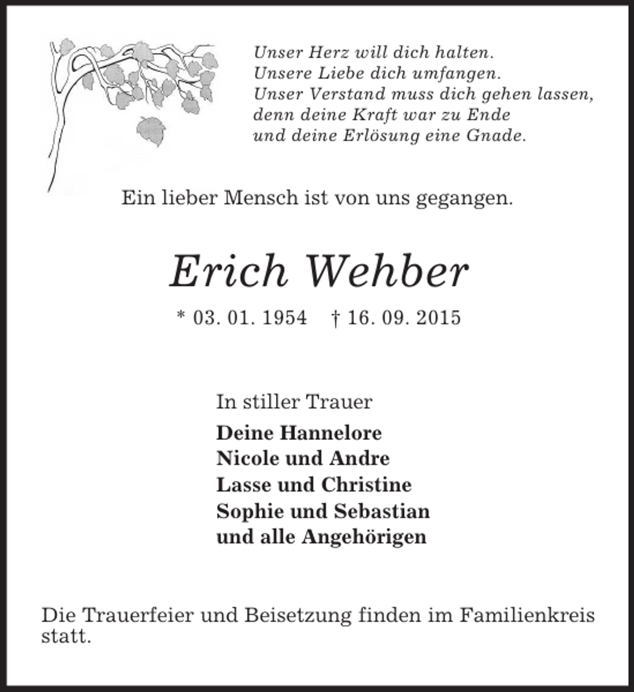 <p>Unser Herz will dich halten.<br />Unsere Liebe dich umfangen.<br />Unser Verstand muss dich gehen lassen,<br />denn deine Kraft war zu Ende<br />und deine Erlösung eine Gnade.<br />Ein lieber Mensch ist von uns gegangen.<br />Erich Wehber<br />* 03. 01. 1954 † 16. 09. 2015<br />In stiller Trauer<br />Deine Hannelore<br />Nicole und Andre<br />Lasse und Christine<br />Sophie und Sebastian<br />und alle Angehörigen<br />Die Trauerfeier und Beisetzung finden im Familienkreis statt.</p>