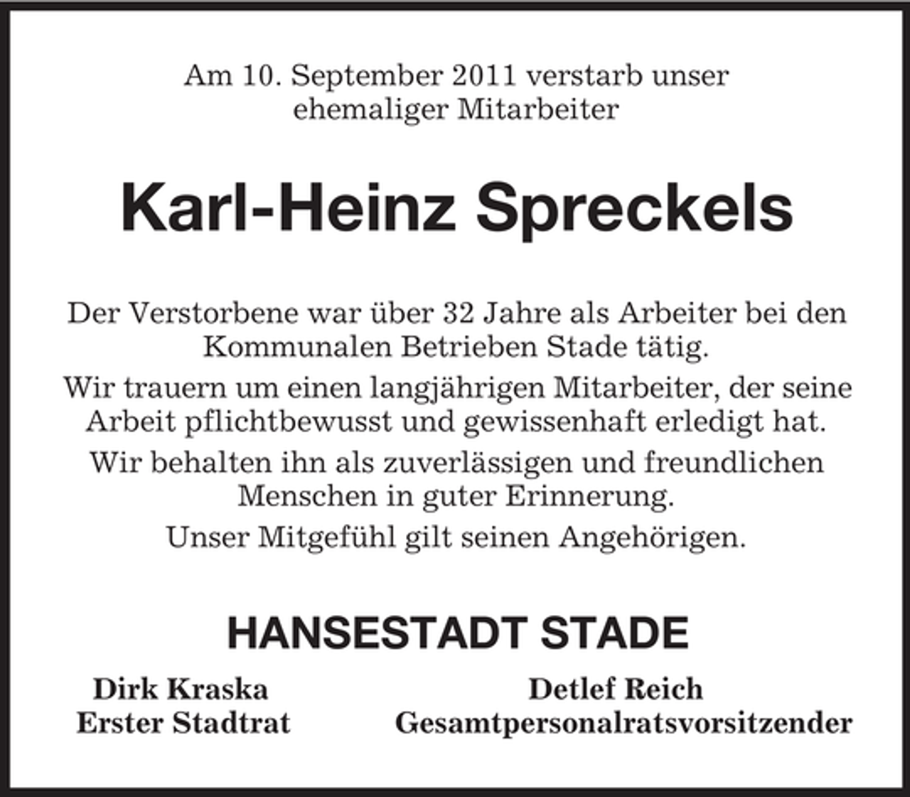 <p>Am 10. September 2011 verstarb unser<br />ehemaliger Mitarbeiter<br />Karl-Heinz Spreckels<br />Der Verstorbene war über 32 Jahre als Arbeiter bei den Kommunalen Betrieben Stade tätig.<br />Wir trauern um einen langjährigen Mitarbeiter, der seine<br />Arbeit pflichtbewusst und gewissenhaft erledigt hat.<br />Wir behalten ihn als zuverlässigen und freundlichen Menschen in guter Erinnerung.<br />Unser Mitgefühl gilt seinen Angehörigen.<br />HANSESTADT STADE<br />Dirk Kraska Detlef Reich<br />Erster Stadtrat Gesamtpersonalratsvorsitzender</p>