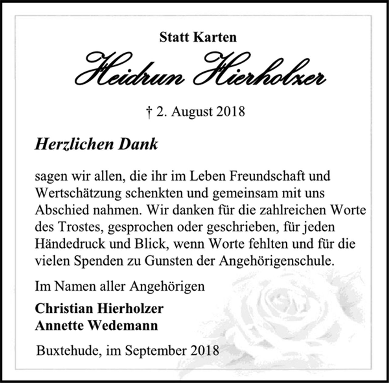 <p>Statt Karten<br />Heidrun Hierholzer<br />† 2. August 2018<br />Herzlichen Dank<br />sagen wir allen, die ihr im Leben Freundschaft und Wertschätzung schenkten und gemeinsam mit uns Abschied nahmen. Wir danken für die zahlreichen Worte des Trostes, gesprochen oder geschrieben, für jeden Händedruck und Blick, wenn Worte fehlten und für die vielen Spenden zu Gunsten der Angehörigenschule.<br />Im Namen aller Angehörigen<br />Christian Hierholzer<br />Annette Wedemann<br />Buxtehude, im September 2018</p>