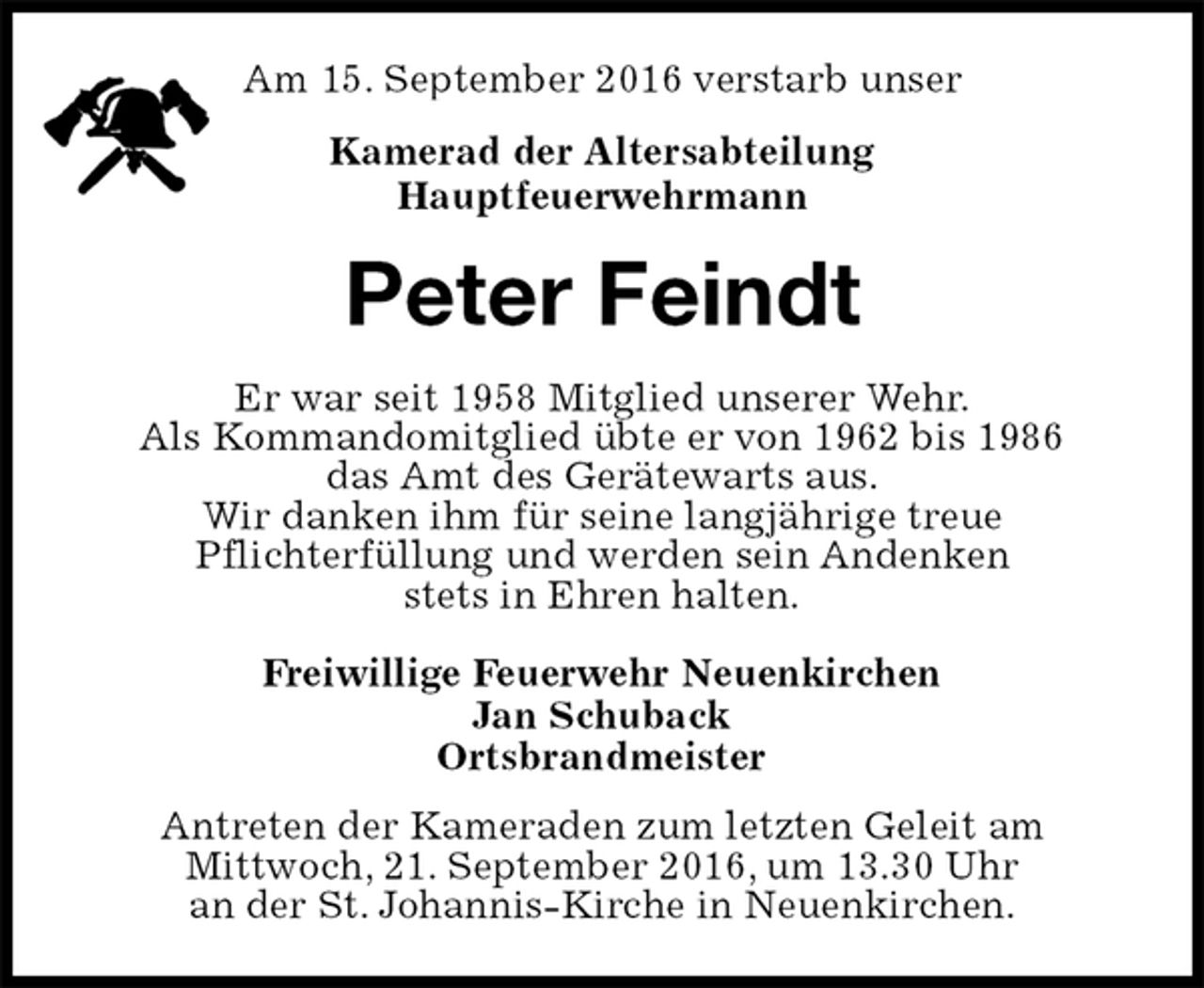 <p>Am 15. September 2016 verstarb unser<br />Kamerad der Altersabteilung<br />Hauptfeuerwehrmann<br />Peter Feindt<br />Er war seit 1958 Mitglied unserer Wehr.<br />Als Kommandomitglied übte er von 1962 bis 1986<br />das Amt des Gerätewarts aus.<br />Wir danken ihm für seine langjährige treue<br />Pflichterfüllung und werden sein Andenken<br />stets in Ehren halten.<br />Freiwillige Feuerwehr Neuenkirchen<br />Jan Schuback<br />Ortsbrandmeister<br />Antreten der Kameraden zum letzten Geleit am<br />Mittwoch, 21. September 2016, um 13.30 Uhr<br />an der St. Johannis-Kirche in Neuenkirchen.</p>
