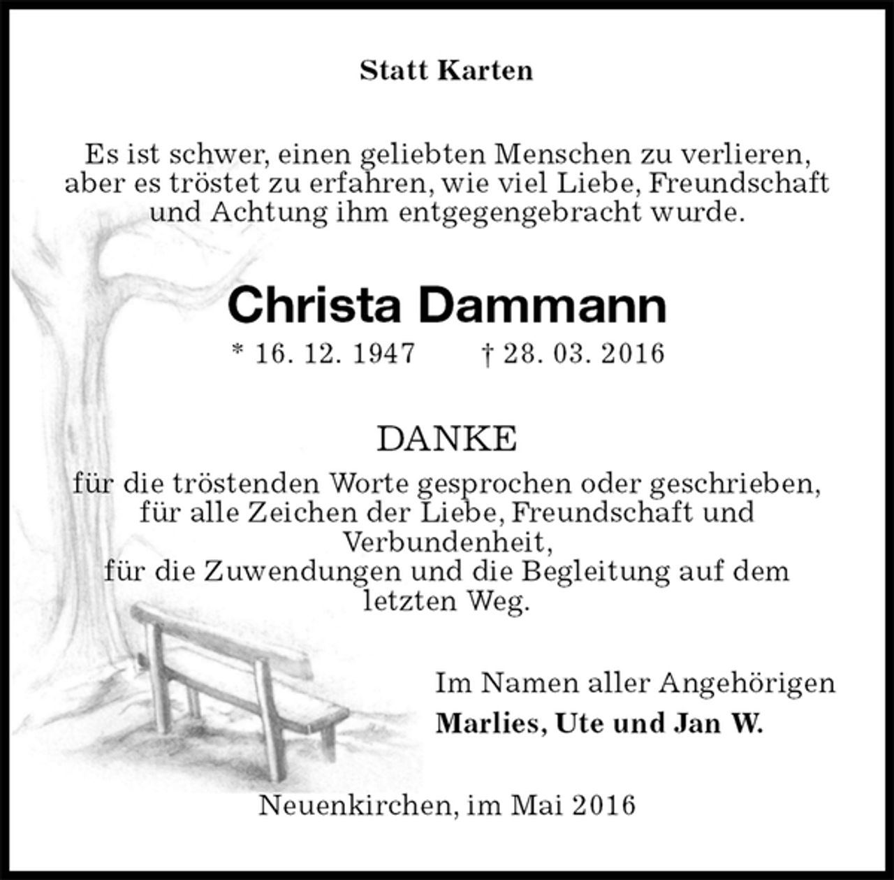 <p>Statt Karten<br />Es ist schwer, einen geliebten Menschen zu verlieren, aber es tröstet zu erfahren, wie viel Liebe, Freundschaft und Achtung ihm entgegengebracht wurde.<br />Christa Dammann<br />* 16. 12. 1947 † 28. 03. 2016<br />DANKE<br />für die tröstenden Worte gesprochen oder geschrieben,<br />für alle Zeichen der Liebe, Freundschaft und<br />Verbundenheit,<br />für die Zuwendungen und die Begleitung auf dem<br />letzten Weg.<br />Im Namen aller Angehörigen<br />Marlies, Ute und Jan W.<br />Neuenkirchen, im Mai 2016</p>