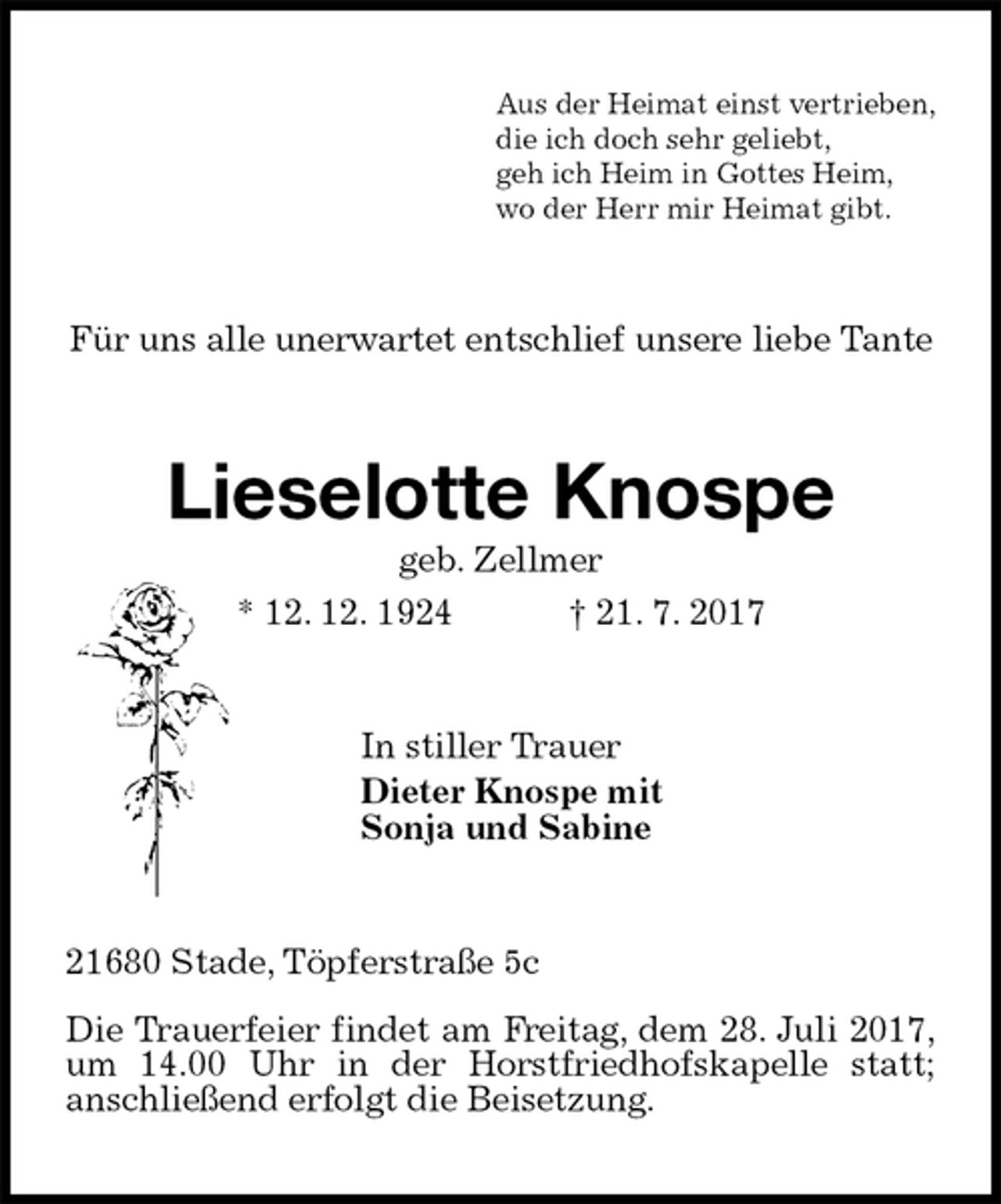 <p>Aus der Heimat einst vertrieben,<br />die ich doch sehr geliebt,<br />geh ich Heim in Gottes Heim,<br />wo der Herr mir Heimat gibt.<br />Für uns alle unerwartet entschlief unsere liebe Tante<br />Lieselotte Knospe<br />geb. Zellmer<br />* 12. 12. 1924 † 21. 7. 2017<br />In stiller Trauer<br />Dieter Knospe mit<br />Sonja und Sabine<br />21680 Stade, Töpferstraße 5c</p><p>Die Trauerfeier findet am Freitag, dem 28. Juli 2017,<br />um 14.00 Uhr in der Horstfriedhofskapelle statt;<br />anschließend erfolgt die Beisetzung.</p>
