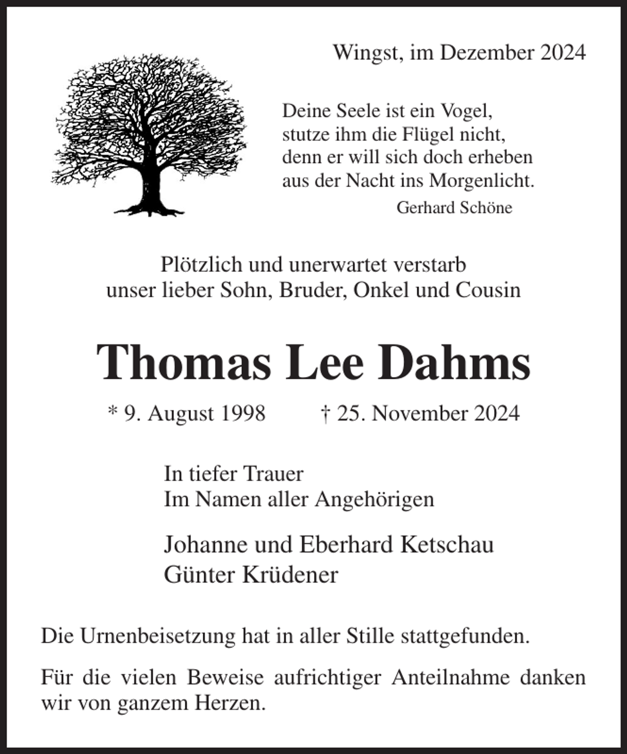<p>Wingst, im Dezember 2024<br />Deine Seele ist ein Vogel,<br />stutze ihm die Flügel nicht,<br />denn er will sich doch erheben<br />aus der Nacht ins Morgenlicht.<br />Gerhard Schöne<br />Plötzlich und unerwartet verstarb<br />unser lieber Sohn, Bruder, Onkel und Cousin<br />Thomas Lee Dahms<br />* 9. August 1998 † 25. November 2024<br />In tiefer Trauer<br />Im Namen aller Angehörigen<br />Johanne und Eberhard Ketschau<br />Günter Krüdener<br />Die Urnenbeisetzung hat in aller Stille stattgefunden.<br />Für die vielen Beweise aufrichtiger Anteilnahme danken wir von ganzem Herzen.</p>