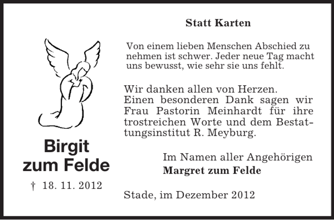 <p>Statt Karten<br />Von einem lieben Menschen Abschied zu<br />nehmen ist schwer. Jeder neue Tag macht<br />uns bewusst, wie sehr sie uns fehlt.</p><p>Wir danken allen von Herzen.<br />Einen besonderen Dank sagen wir<br />Frau Pastorin Meinhardt für ihre<br />trostreichen Worte und dem Bestattungsinstitut R. Meyburg.</p><p>Birgit<br />zum Felde<br />† 18. 11. 2012</p><p>Im Namen aller Angehörigen<br />Margret zum Felde<br />Stade, im Dezember 2012</p>