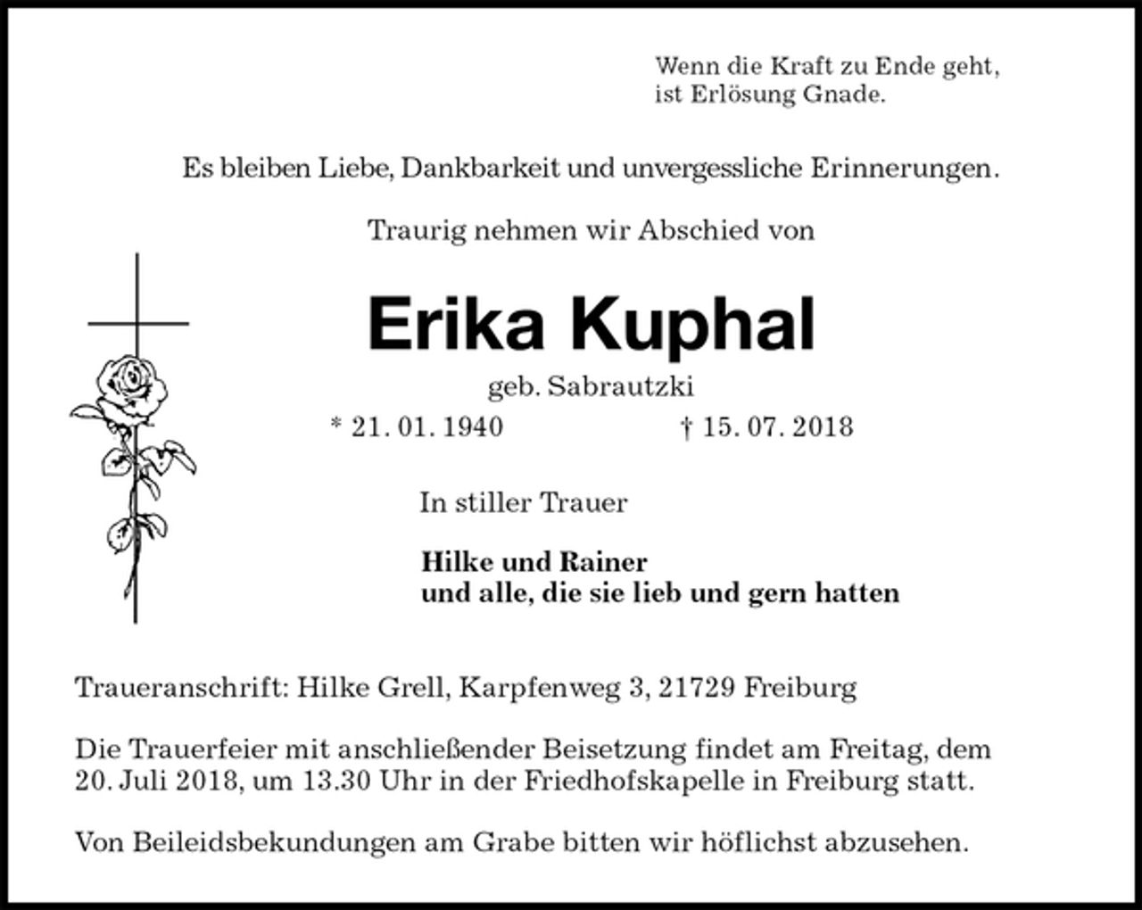 <p>Wenn die Kraft zu Ende geht,<br />ist Erlösung Gnade.<br />Es bleiben Liebe, Dankbarkeit und unvergessliche Erinnerungen.</p>
<p>Traurig nehmen wir Abschied von<br />Erika Kuphal<br />geb. Sabrautzki<br />* 21. 01. 1940 † 15. 07. 2018<br />In stiller Trauer<br />Hilke und Rainer<br />und alle, die sie lieb und gern hatten<br />Traueranschrift: Hilke Grell, Karpfenweg 3, 21729 Freiburg</p>
<p>Die Trauerfeier mit anschließender Beisetzung findet am Freitag, dem<br />20. Juli 2018, um 13.30 Uhr in der Friedhofskapelle in Freiburg statt.</p>
<p>Von Beileidsbekundungen am Grabe bitten wir höflichst abzusehen.</p>