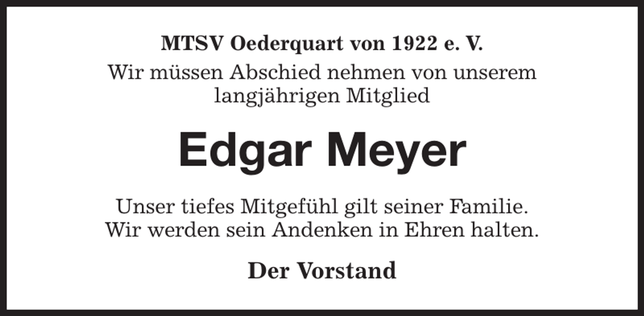 <p>MTSV Oederquart von 1922 e. V.<br />Wir müssen Abschied nehmen von unserem<br />langjährigen Mitglied<br />Edgar Meyer<br />Unser tiefes Mitgefühl gilt seiner Familie.<br />Wir werden sein Andenken in Ehren halten.<br />Der Vorstand</p>