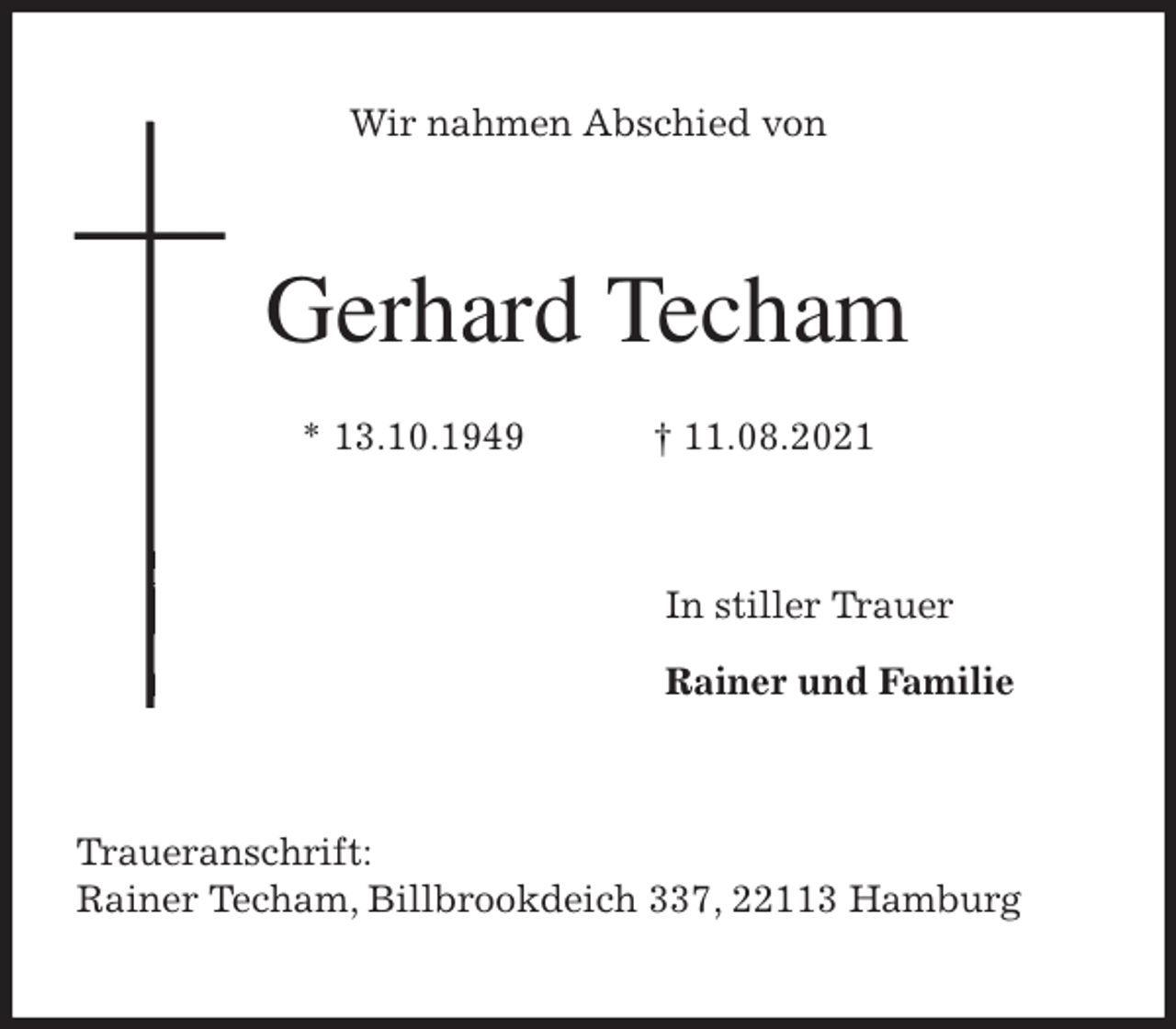 <p>Wir nahmen Abschied von<br />Gerhard Techam</p>
<p>* 13.10.1949 † 11.08.2021<br />In stiller Trauer</p>
<p>Rainer und Familie<br />Traueranschrift:<br />Rainer Techam, Billbrookdeich 337, 22113 Hamburg</p>
