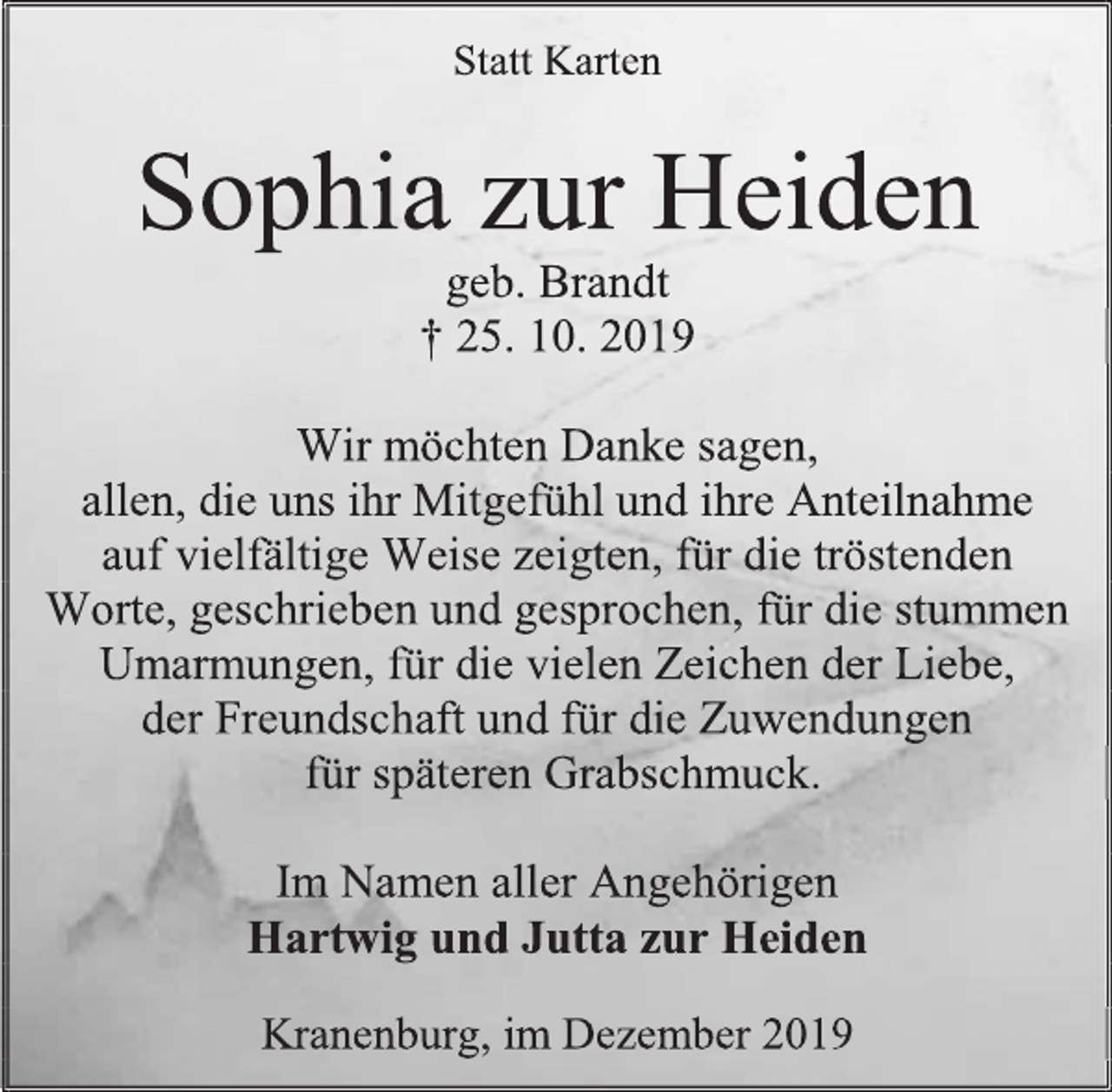 <p>Statt Karten<br />Sophia zur Heiden<br />geb. Brandt<br />+25. 10. 2019<br />Wir möchten Danke sagen,<br />allen, die uns ihr Mitgefühl und ihre Anteilnahme auf vielfältige Weise zeigten, für die tröstenden Worte, geschrieben und gesprochen, für die stummen Umarmungen, für die vielen Zeichen der Liebe, der Freundschaft und für die Zuwendungen<br />für späteren Grabschmuck.<br />Im Namen aller Angehörigen<br />Hartwig und Jutta zur Heiden<br />Kranenburg, im Dezember 2019</p>