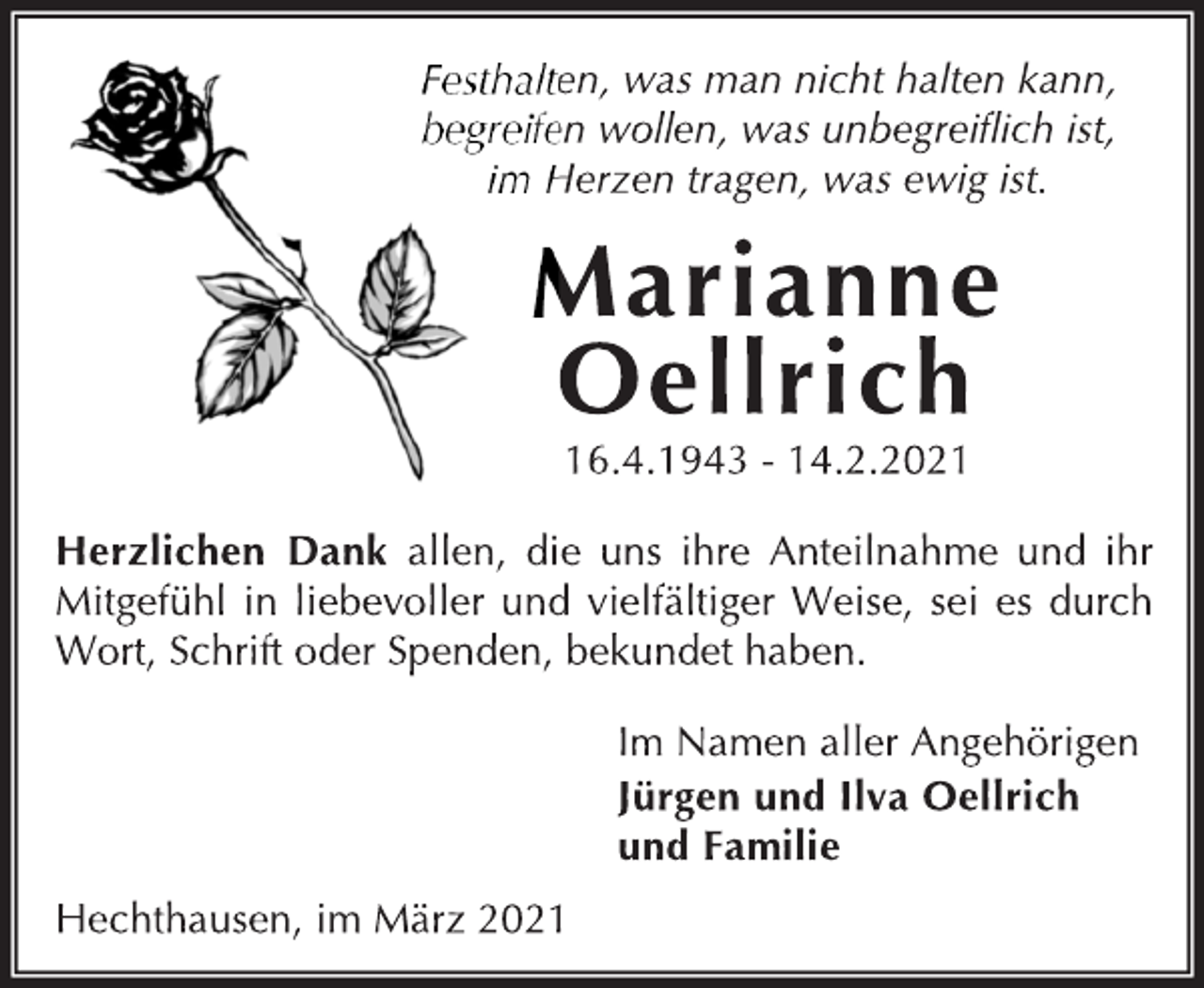 <p>Festhalten, was man nicht halten kann,<br />begreifen wollen, was unbegreiflich ist,<br />im Herzen tragen, was ewig ist.<br />Marianne Oellrich<br />16.4.1943 - 14.2.2021<br />Herzlichen Dank allen, die uns ihre Anteilnahme und ihr<br />Mitgefühl in liebevoller und vielfältiger Weise, sei es durch<br />Wort, Schrift oder Spenden, bekundet haben.<br />Im Namen aller Angehörigen<br />Jürgen und Ilva Oellrich<br />und Familie<br />Hechthausen, im März 2021</p>