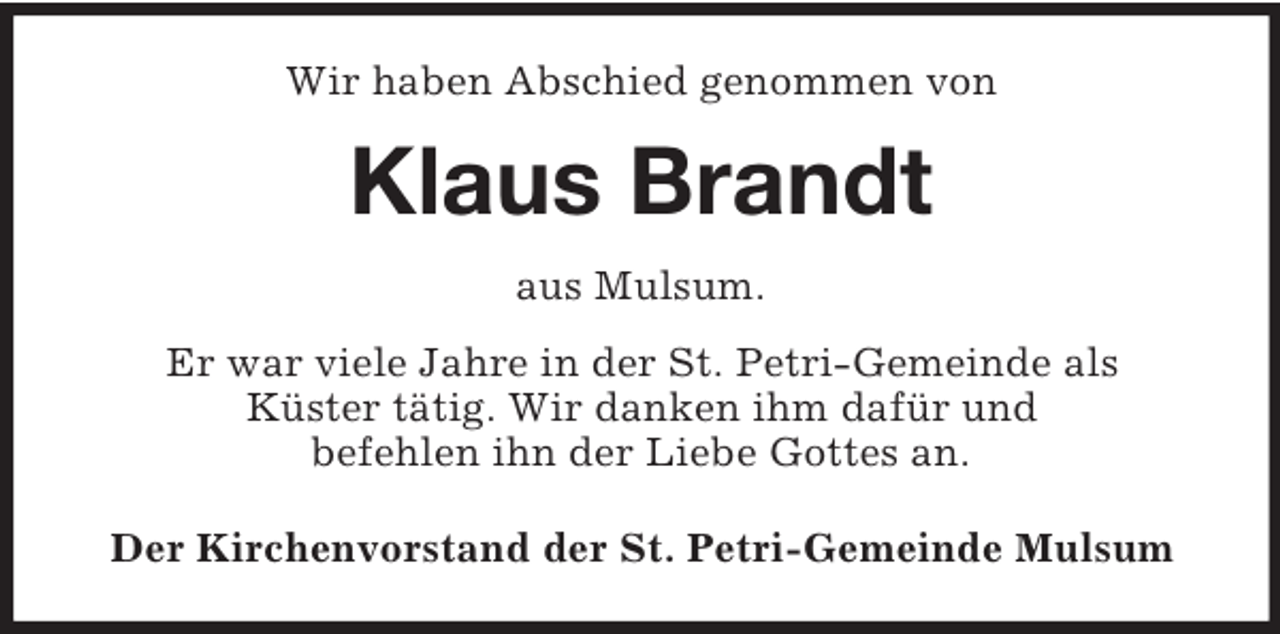 <p>Wir haben Abschied genommen von</p><p>Klaus Brandt<br />aus Mulsum.<br />Er war viele Jahre in der St. Petri-Gemeinde als<br />Küster tätig. Wir danken ihm dafür und<br />befehlen ihn der Liebe Gottes an.<br />Der Kirchenvorstand der St. Petri-Gemeinde Mulsum</p>